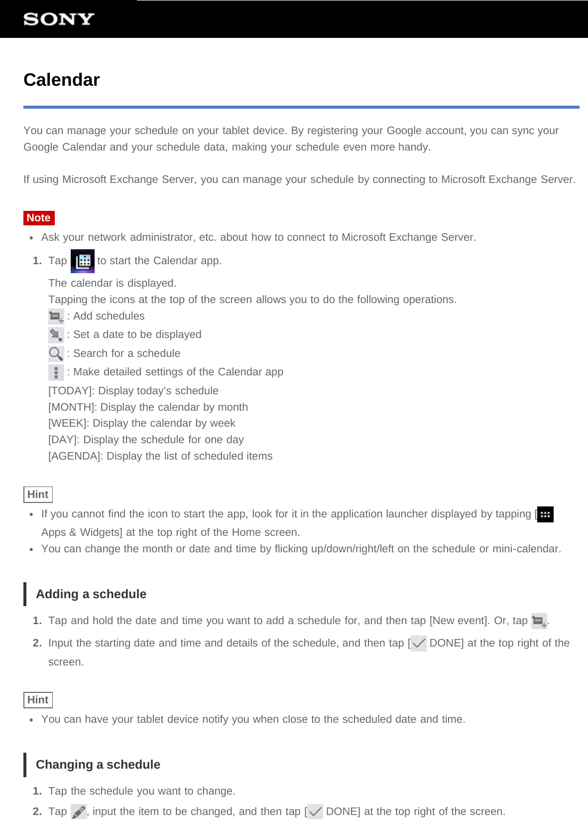 CalendarYou can manage your schedule on your tablet device. By registering your Google account, you can sync yourGoogle Calendar and your schedule data, making your schedule even more handy.If using Microsoft Exchange Server, you can manage your schedule by connecting to Microsoft Exchange Server.NoteAsk your network administrator, etc. about how to connect to Microsoft Exchange Server.1.  Tap   to start the Calendar app.The calendar is displayed.Tapping the icons at the top of the screen allows you to do the following operations. : Add schedules : Set a date to be displayed : Search for a schedule : Make detailed settings of the Calendar app[TODAY]: Display today’s schedule[MONTH]: Display the calendar by month[WEEK]: Display the calendar by week[DAY]: Display the schedule for one day[AGENDA]: Display the list of scheduled itemsHintIf you cannot find the icon to start the app, look for it in the application launcher displayed by tapping [Apps &amp; Widgets] at the top right of the Home screen.You can change the month or date and time by flicking up/down/right/left on the schedule or mini-calendar.Adding a schedule1.  Tap and hold the date and time you want to add a schedule for, and then tap [New event]. Or, tap  .2.  Input the starting date and time and details of the schedule, and then tap [  DONE] at the top right of thescreen.HintYou can have your tablet device notify you when close to the scheduled date and time.Changing a schedule1.  Tap the schedule you want to change.2.  Tap  , input the item to be changed, and then tap [  DONE] at the top right of the screen.
