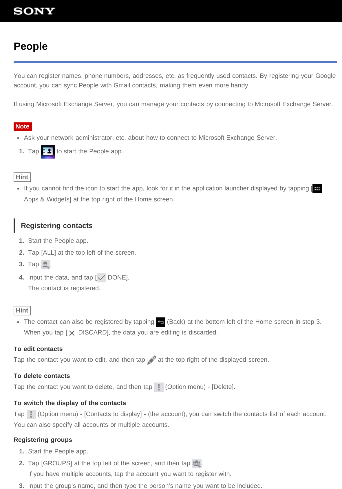 PeopleYou can register names, phone numbers, addresses, etc. as frequently used contacts. By registering your Googleaccount, you can sync People with Gmail contacts, making them even more handy.If using Microsoft Exchange Server, you can manage your contacts by connecting to Microsoft Exchange Server.NoteAsk your network administrator, etc. about how to connect to Microsoft Exchange Server.1.  Tap   to start the People app.HintIf you cannot find the icon to start the app, look for it in the application launcher displayed by tapping [Apps &amp; Widgets] at the top right of the Home screen.Registering contacts1.  Start the People app.2.  Tap [ALL] at the top left of the screen.3.  Tap  .4.  Input the data, and tap [  DONE].The contact is registered.HintThe contact can also be registered by tapping   (Back) at the bottom left of the Home screen in step 3.When you tap [  DISCARD], the data you are editing is discarded.To edit contactsTap the contact you want to edit, and then tap   at the top right of the displayed screen.To delete contactsTap the contact you want to delete, and then tap   (Option menu) - [Delete].To switch the display of the contactsTap   (Option menu) - [Contacts to display] - (the account), you can switch the contacts list of each account.You can also specify all accounts or multiple accounts.Registering groups1.  Start the People app.2.  Tap [GROUPS] at the top left of the screen, and then tap  .If you have multiple accounts, tap the account you want to register with.3.  Input the group’s name, and then type the person’s name you want to be included.