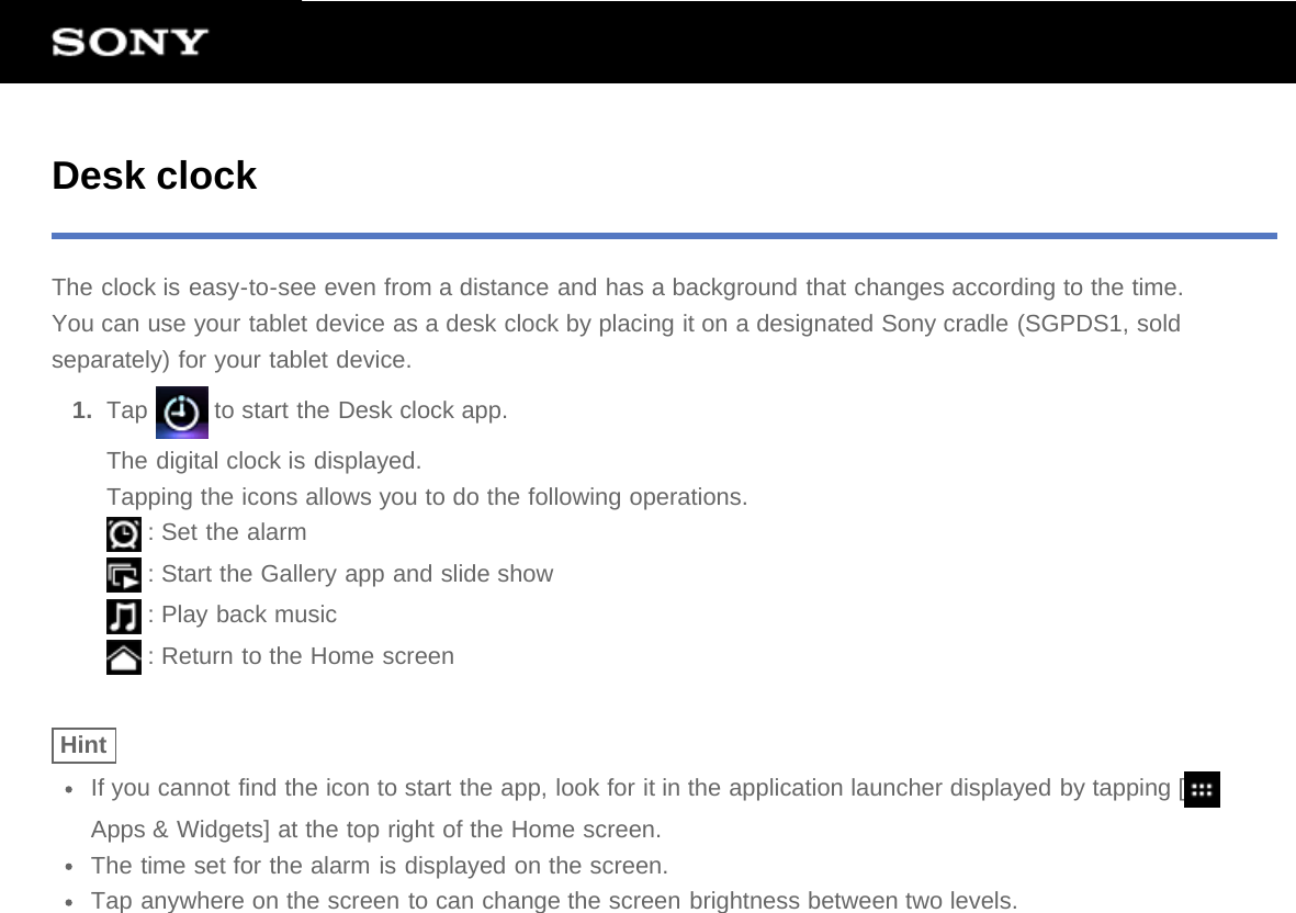 Desk clockThe clock is easy-to-see even from a distance and has a background that changes according to the time.You can use your tablet device as a desk clock by placing it on a designated Sony cradle (SGPDS1, soldseparately) for your tablet device.1.  Tap   to start the Desk clock app.The digital clock is displayed.Tapping the icons allows you to do the following operations. : Set the alarm : Start the Gallery app and slide show : Play back music : Return to the Home screenHintIf you cannot find the icon to start the app, look for it in the application launcher displayed by tapping [Apps &amp; Widgets] at the top right of the Home screen.The time set for the alarm is displayed on the screen.Tap anywhere on the screen to can change the screen brightness between two levels.