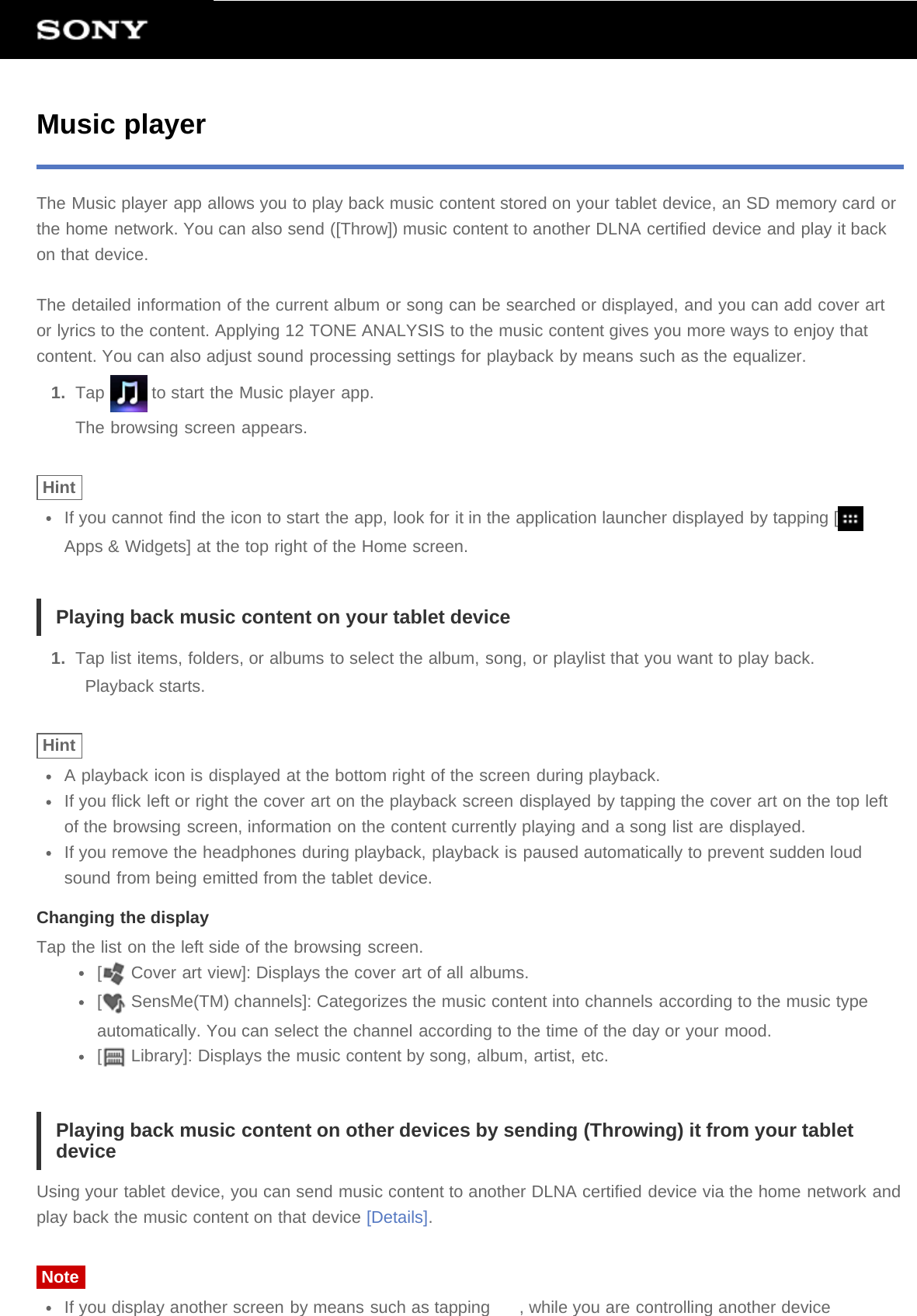 Music playerThe Music player app allows you to play back music content stored on your tablet device, an SD memory card orthe home network. You can also send ([Throw]) music content to another DLNA certified device and play it backon that device.The detailed information of the current album or song can be searched or displayed, and you can add cover artor lyrics to the content. Applying 12 TONE ANALYSIS to the music content gives you more ways to enjoy thatcontent. You can also adjust sound processing settings for playback by means such as the equalizer.1.  Tap   to start the Music player app.The browsing screen appears.HintIf you cannot find the icon to start the app, look for it in the application launcher displayed by tapping [Apps &amp; Widgets] at the top right of the Home screen.Playing back music content on your tablet device1.  Tap list items, folders, or albums to select the album, song, or playlist that you want to play back.Playback starts.HintA playback icon is displayed at the bottom right of the screen during playback.If you flick left or right the cover art on the playback screen displayed by tapping the cover art on the top leftof the browsing screen, information on the content currently playing and a song list are displayed.If you remove the headphones during playback, playback is paused automatically to prevent sudden loudsound from being emitted from the tablet device.Changing the displayTap the list on the left side of the browsing screen.[ Cover art view]: Displays the cover art of all albums.[ SensMe(TM) channels]: Categorizes the music content into channels according to the music typeautomatically. You can select the channel according to the time of the day or your mood.[ Library]: Displays the music content by song, album, artist, etc.Playing back music content on other devices by sending (Throwing) it from your tabletdeviceUsing your tablet device, you can send music content to another DLNA certified device via the home network andplay back the music content on that device [Details].NoteIf you display another screen by means such as tapping  , while you are controlling another device