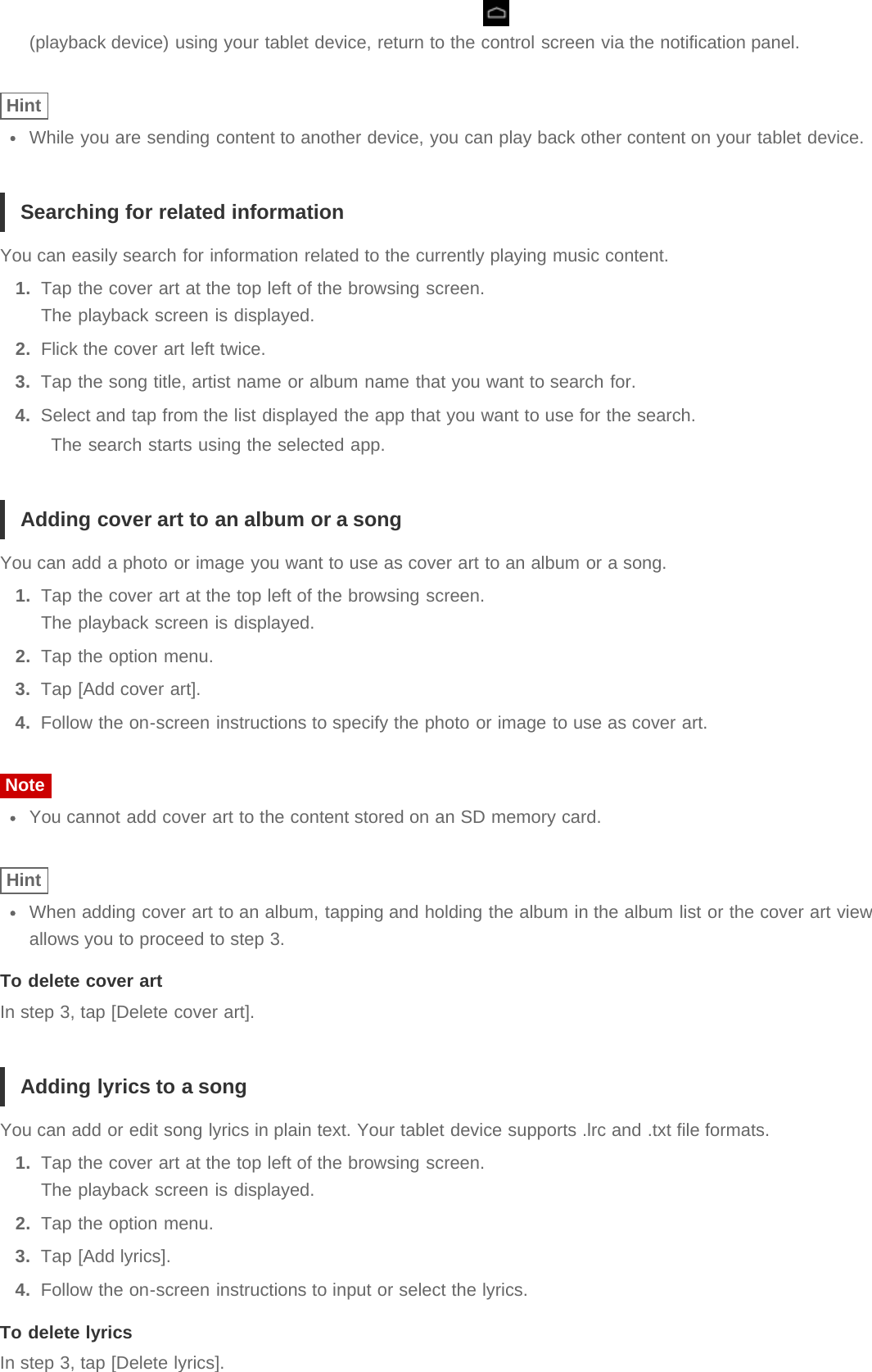 (playback device) using your tablet device, return to the control screen via the notification panel.HintWhile you are sending content to another device, you can play back other content on your tablet device.Searching for related informationYou can easily search for information related to the currently playing music content.1.  Tap the cover art at the top left of the browsing screen.The playback screen is displayed.2.  Flick the cover art left twice.3.  Tap the song title, artist name or album name that you want to search for.4.  Select and tap from the list displayed the app that you want to use for the search.The search starts using the selected app.Adding cover art to an album or a songYou can add a photo or image you want to use as cover art to an album or a song.1.  Tap the cover art at the top left of the browsing screen.The playback screen is displayed.2.  Tap the option menu.3.  Tap [Add cover art].4.  Follow the on-screen instructions to specify the photo or image to use as cover art.NoteYou cannot add cover art to the content stored on an SD memory card.HintWhen adding cover art to an album, tapping and holding the album in the album list or the cover art viewallows you to proceed to step 3.To delete cover artIn step 3, tap [Delete cover art].Adding lyrics to a songYou can add or edit song lyrics in plain text. Your tablet device supports .lrc and .txt file formats.1.  Tap the cover art at the top left of the browsing screen.The playback screen is displayed.2.  Tap the option menu.3.  Tap [Add lyrics].4.  Follow the on-screen instructions to input or select the lyrics.To delete lyricsIn step 3, tap [Delete lyrics].