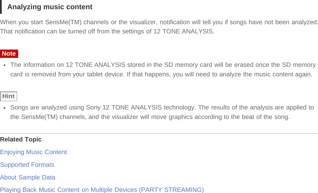 Analyzing music contentWhen you start SensMe(TM) channels or the visualizer, notification will tell you if songs have not been analyzed.That notification can be turned off from the settings of 12 TONE ANALYSIS.NoteThe information on 12 TONE ANALYSIS stored in the SD memory card will be erased once the SD memorycard is removed from your tablet device. If that happens, you will need to analyze the music content again.HintSongs are analyzed using Sony 12 TONE ANALYSIS technology. The results of the analysis are applied tothe SensMe(TM) channels, and the visualizer will move graphics according to the beat of the song.Related TopicEnjoying Music ContentSupported FormatsAbout Sample DataPlaying Back Music Content on Multiple Devices (PARTY STREAMING)