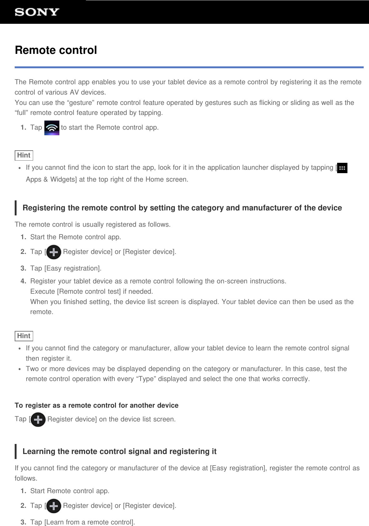 Remote controlThe Remote control app enables you to use your tablet device as a remote control by registering it as the remotecontrol of various AV devices.You can use the &ldquo;gesture&rdquo; remote control feature operated by gestures such as flicking or sliding as well as the&ldquo;full&rdquo; remote control feature operated by tapping.1.  Tap   to start the Remote control app.HintIf you cannot find the icon to start the app, look for it in the application launcher displayed by tapping [Apps &amp; Widgets] at the top right of the Home screen.Registering the remote control by setting the category and manufacturer of the deviceThe remote control is usually registered as follows.1.  Start the Remote control app.2.  Tap [  Register device] or [Register device].3.  Tap [Easy registration].4.  Register your tablet device as a remote control following the on-screen instructions.Execute [Remote control test] if needed.When you finished setting, the device list screen is displayed. Your tablet device can then be used as theremote.HintIf you cannot find the category or manufacturer, allow your tablet device to learn the remote control signalthen register it.Two or more devices may be displayed depending on the category or manufacturer. In this case, test theremote control operation with every &ldquo;Type&rdquo; displayed and select the one that works correctly.To register as a remote control for another deviceTap [  Register device] on the device list screen.Learning the remote control signal and registering itIf you cannot find the category or manufacturer of the device at [Easy registration], register the remote control asfollows.1.  Start Remote control app.2.  Tap [  Register device] or [Register device].3.  Tap [Learn from a remote control].