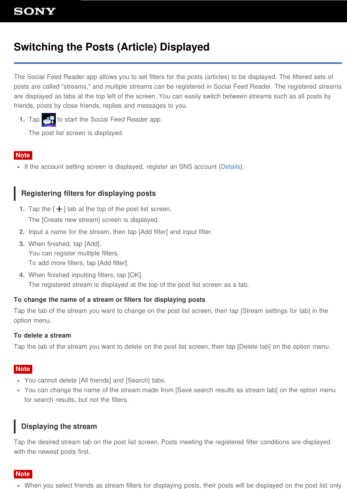 Switching the Posts (Article) DisplayedThe Social Feed Reader app allows you to set filters for the posts (articles) to be displayed. The filtered sets ofposts are called &ldquo;streams,&rdquo; and multiple streams can be registered in Social Feed Reader. The registered streamsare displayed as tabs at the top left of the screen. You can easily switch between streams such as all posts byfriends, posts by close friends, replies and messages to you.1.  Tap   to start the Social Feed Reader app.The post list screen is displayed.NoteIf the account setting screen is displayed, register an SNS account [Details].Registering filters for displaying posts1.  Tap the [ ] tab at the top of the post list screen.The [Create new stream] screen is displayed.2.  Input a name for the stream, then tap [Add filter] and input filter.3.  When finished, tap [Add].You can register multiple filters.To add more filters, tap [Add filter].4.  When finished inputting filters, tap [OK].The registered stream is displayed at the top of the post list screen as a tab.To change the name of a stream or filters for displaying postsTap the tab of the stream you want to change on the post list screen, then tap [Stream settings for tab] in theoption menu.To delete a streamTap the tab of the stream you want to delete on the post list screen, then tap [Delete tab] on the option menu.NoteYou cannot delete [All friends] and [Search] tabs.You can change the name of the stream made from [Save search results as stream tab] on the option menufor search results, but not the filters.Displaying the streamTap the desired stream tab on the post list screen. Posts meeting the registered filter conditions are displayedwith the newest posts first.NoteWhen you select friends as stream filters for displaying posts, their posts will be displayed on the post list only
