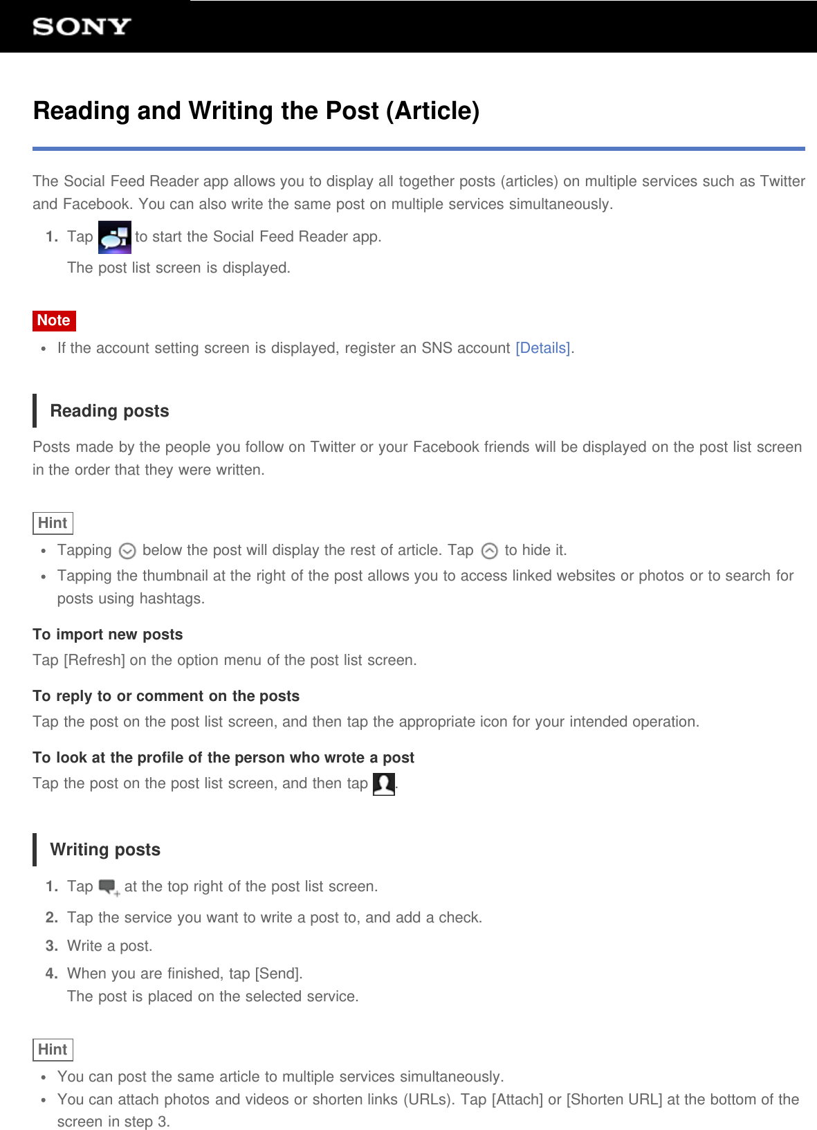 Reading and Writing the Post (Article)The Social Feed Reader app allows you to display all together posts (articles) on multiple services such as Twitterand Facebook. You can also write the same post on multiple services simultaneously.1.  Tap   to start the Social Feed Reader app.The post list screen is displayed.NoteIf the account setting screen is displayed, register an SNS account [Details].Reading postsPosts made by the people you follow on Twitter or your Facebook friends will be displayed on the post list screenin the order that they were written.HintTapping   below the post will display the rest of article. Tap   to hide it.Tapping the thumbnail at the right of the post allows you to access linked websites or photos or to search forposts using hashtags.To import new postsTap [Refresh] on the option menu of the post list screen.To reply to or comment on the postsTap the post on the post list screen, and then tap the appropriate icon for your intended operation.To look at the profile of the person who wrote a postTap the post on the post list screen, and then tap  .Writing posts1.  Tap   at the top right of the post list screen.2.  Tap the service you want to write a post to, and add a check.3.  Write a post.4.  When you are finished, tap [Send].The post is placed on the selected service.HintYou can post the same article to multiple services simultaneously.You can attach photos and videos or shorten links (URLs). Tap [Attach] or [Shorten URL] at the bottom of thescreen in step 3.