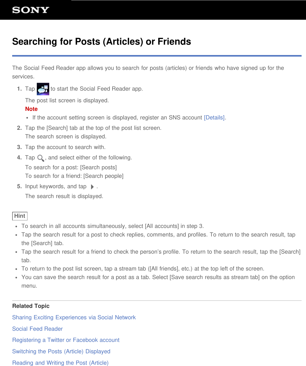 Searching for Posts (Articles) or FriendsThe Social Feed Reader app allows you to search for posts (articles) or friends who have signed up for theservices.1.  Tap   to start the Social Feed Reader app.The post list screen is displayed.NoteIf the account setting screen is displayed, register an SNS account [Details].2.  Tap the [Search] tab at the top of the post list screen.The search screen is displayed.3.  Tap the account to search with.4.  Tap  , and select either of the following.To search for a post: [Search posts]To search for a friend: [Search people]5.  Input keywords, and tap  .The search result is displayed.HintTo search in all accounts simultaneously, select [All accounts] in step 3.Tap the search result for a post to check replies, comments, and profiles. To return to the search result, tapthe [Search] tab.Tap the search result for a friend to check the person&rsquo;s profile. To return to the search result, tap the [Search]tab.To return to the post list screen, tap a stream tab ([All friends], etc.) at the top left of the screen.You can save the search result for a post as a tab. Select [Save search results as stream tab] on the optionmenu.Related TopicSharing Exciting Experiences via Social NetworkSocial Feed ReaderRegistering a Twitter or Facebook accountSwitching the Posts (Article) DisplayedReading and Writing the Post (Article)