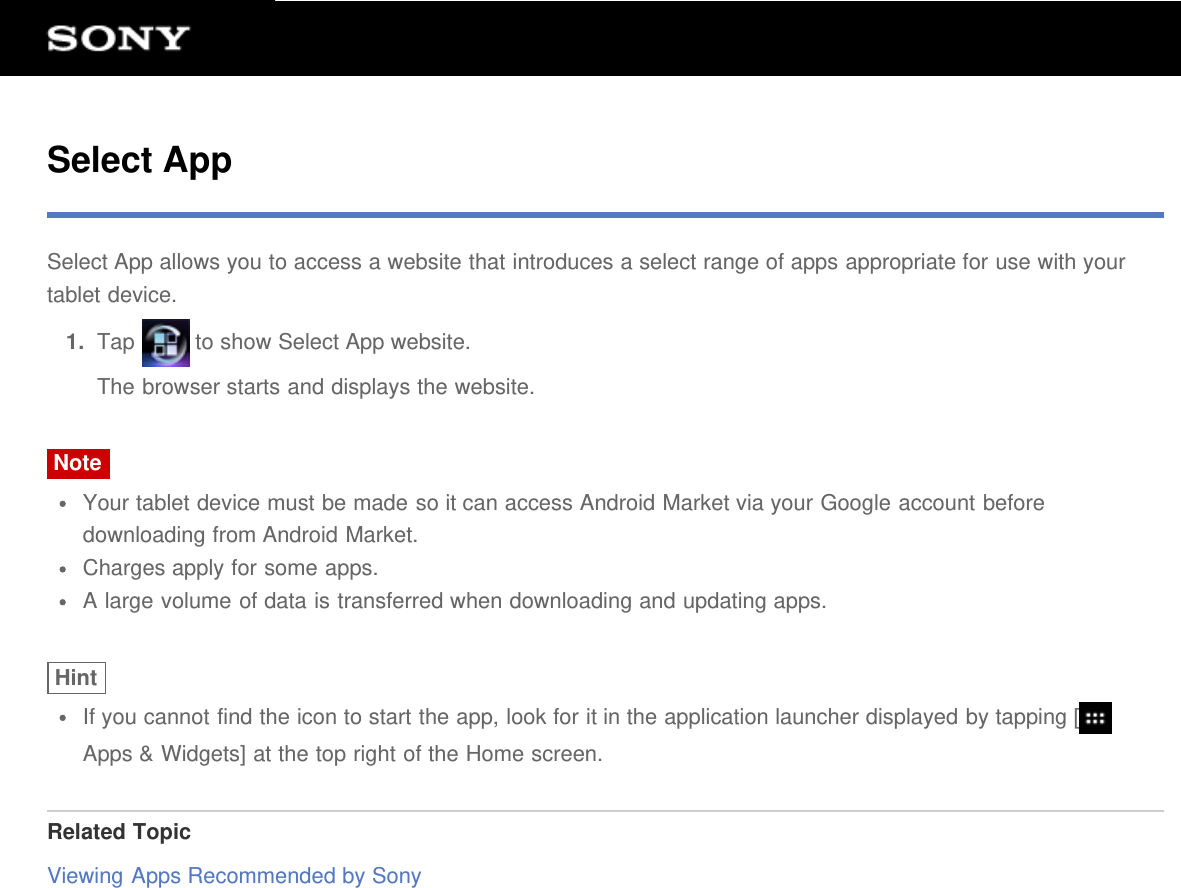 Select AppSelect App allows you to access a website that introduces a select range of apps appropriate for use with yourtablet device.1.  Tap   to show Select App website.The browser starts and displays the website.NoteYour tablet device must be made so it can access Android Market via your Google account beforedownloading from Android Market.Charges apply for some apps.A large volume of data is transferred when downloading and updating apps.HintIf you cannot find the icon to start the app, look for it in the application launcher displayed by tapping [Apps &amp; Widgets] at the top right of the Home screen.Related TopicViewing Apps Recommended by Sony