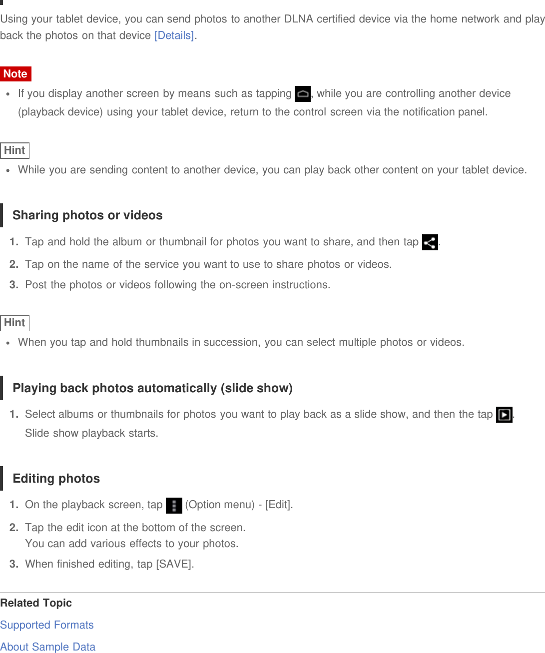 Using your tablet device, you can send photos to another DLNA certified device via the home network and playback the photos on that device [Details].NoteIf you display another screen by means such as tapping  , while you are controlling another device(playback device) using your tablet device, return to the control screen via the notification panel.HintWhile you are sending content to another device, you can play back other content on your tablet device.Sharing photos or videos1.  Tap and hold the album or thumbnail for photos you want to share, and then tap  .2.  Tap on the name of the service you want to use to share photos or videos.3.  Post the photos or videos following the on-screen instructions.HintWhen you tap and hold thumbnails in succession, you can select multiple photos or videos.Playing back photos automatically (slide show)1.  Select albums or thumbnails for photos you want to play back as a slide show, and then the tap  .Slide show playback starts.Editing photos1.  On the playback screen, tap   (Option menu) - [Edit].2.  Tap the edit icon at the bottom of the screen.You can add various effects to your photos.3.  When finished editing, tap [SAVE].Related TopicSupported FormatsAbout Sample Data
