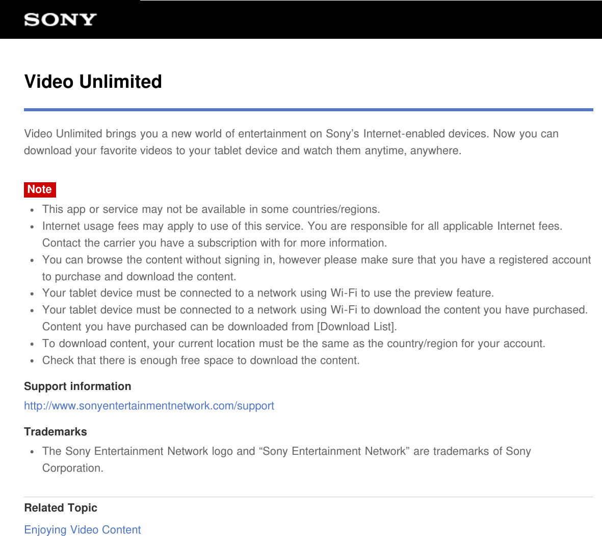 Video UnlimitedVideo Unlimited brings you a new world of entertainment on Sony&rsquo;s Internet-enabled devices. Now you candownload your favorite videos to your tablet device and watch them anytime, anywhere.NoteThis app or service may not be available in some countries/regions.Internet usage fees may apply to use of this service. You are responsible for all applicable Internet fees.Contact the carrier you have a subscription with for more information.You can browse the content without signing in, however please make sure that you have a registered accountto purchase and download the content.Your tablet device must be connected to a network using Wi-Fi to use the preview feature.Your tablet device must be connected to a network using Wi-Fi to download the content you have purchased.Content you have purchased can be downloaded from [Download List].To download content, your current location must be the same as the country/region for your account.Check that there is enough free space to download the content.Support informationhttp://www.sonyentertainmentnetwork.com/supportTrademarksThe Sony Entertainment Network logo and &ldquo;Sony Entertainment Network&rdquo; are trademarks of SonyCorporation.Related TopicEnjoying Video Content
