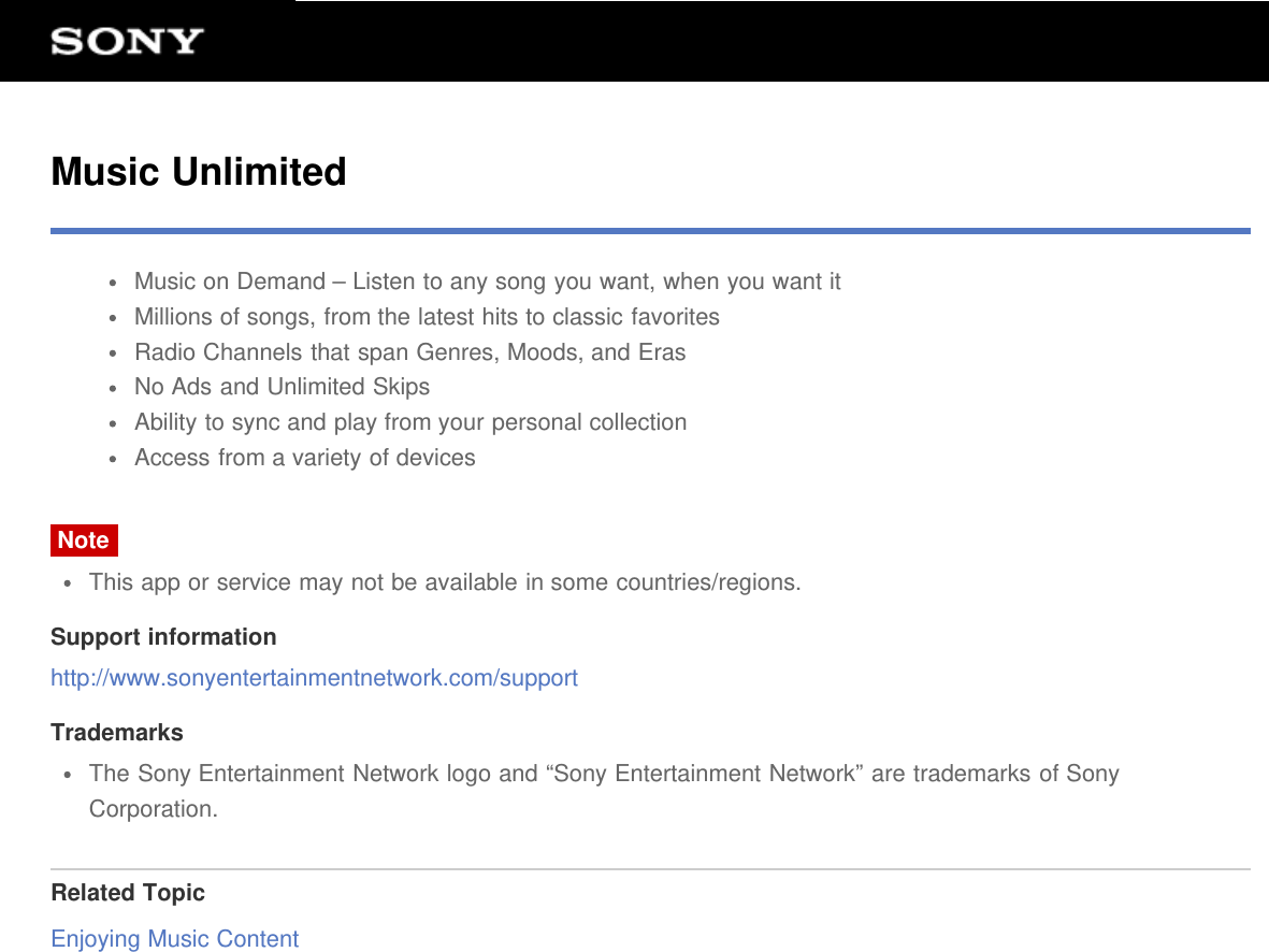 Music UnlimitedMusic on Demand &ndash; Listen to any song you want, when you want itMillions of songs, from the latest hits to classic favoritesRadio Channels that span Genres, Moods, and ErasNo Ads and Unlimited SkipsAbility to sync and play from your personal collectionAccess from a variety of devicesNoteThis app or service may not be available in some countries/regions.Support informationhttp://www.sonyentertainmentnetwork.com/supportTrademarksThe Sony Entertainment Network logo and &ldquo;Sony Entertainment Network&rdquo; are trademarks of SonyCorporation.Related TopicEnjoying Music Content