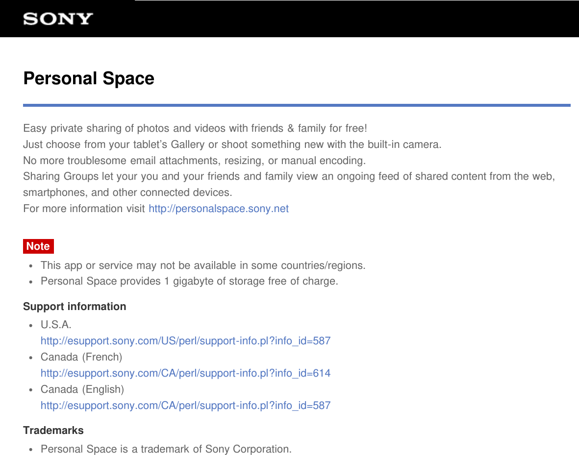 Personal SpaceEasy private sharing of photos and videos with friends &amp; family for free!Just choose from your tablet&rsquo;s Gallery or shoot something new with the built-in camera.No more troublesome email attachments, resizing, or manual encoding.Sharing Groups let your you and your friends and family view an ongoing feed of shared content from the web,smartphones, and other connected devices.For more information visit http://personalspace.sony.netNoteThis app or service may not be available in some countries/regions.Personal Space provides 1 gigabyte of storage free of charge.Support informationU.S.A.http://esupport.sony.com/US/perl/support-info.pl?info_id=587Canada (French)http://esupport.sony.com/CA/perl/support-info.pl?info_id=614Canada (English)http://esupport.sony.com/CA/perl/support-info.pl?info_id=587TrademarksPersonal Space is a trademark of Sony Corporation.