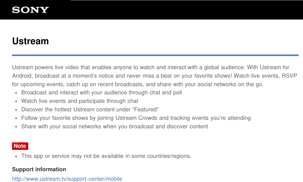 UstreamUstream powers live video that enables anyone to watch and interact with a global audience. With Ustream forAndroid, broadcast at a moment&rsquo;s notice and never miss a beat on your favorite shows! Watch live events, RSVPfor upcoming events, catch up on recent broadcasts, and share with your social networks on the go.Broadcast and interact with your audience through chat and pollWatch live events and participate through chatDiscover the hottest Ustream content under &ldquo;Featured&rdquo;Follow your favorite shows by joining Ustream Crowds and tracking events you&rsquo;re attendingShare with your social networks when you broadcast and discover contentNoteThis app or service may not be available in some countries/regions.Support informationhttp://www.ustream.tv/support-center/mobile