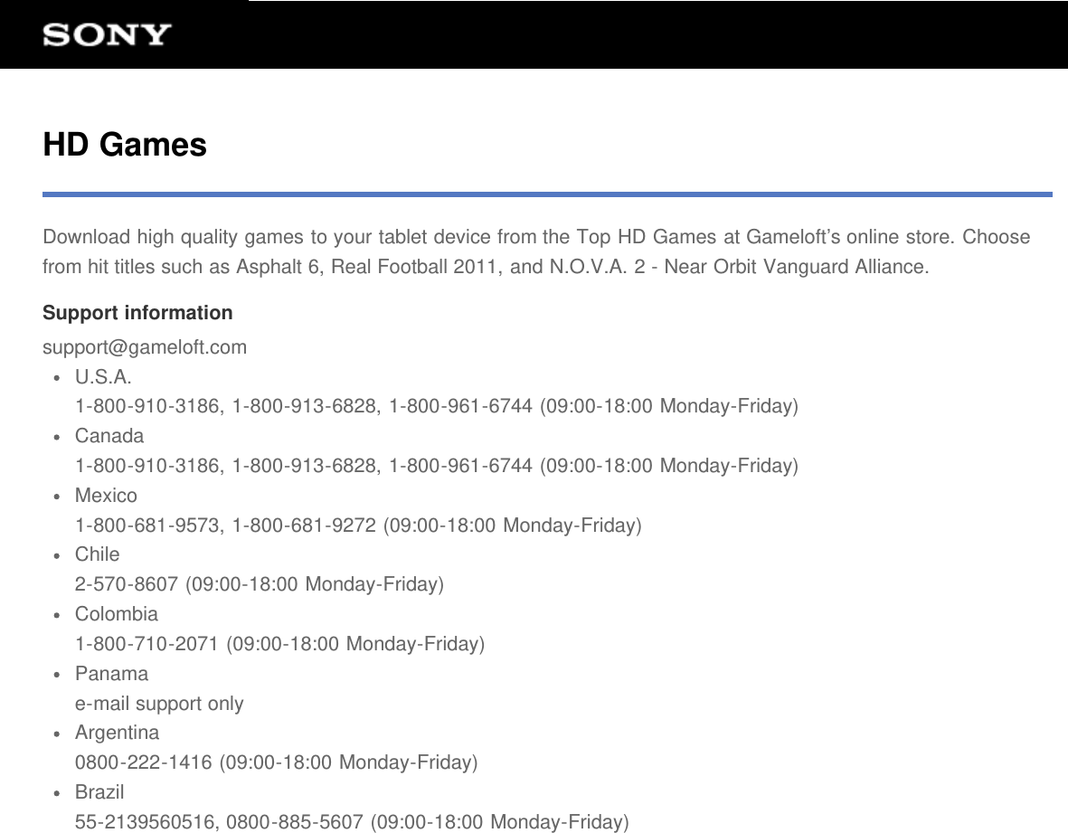 HD GamesDownload high quality games to your tablet device from the Top HD Games at Gameloft&rsquo;s online store. Choosefrom hit titles such as Asphalt 6, Real Football 2011, and N.O.V.A. 2 - Near Orbit Vanguard Alliance.Support informationsupport@gameloft.comU.S.A.1-800-910-3186, 1-800-913-6828, 1-800-961-6744 (09:00-18:00 Monday-Friday)Canada1-800-910-3186, 1-800-913-6828, 1-800-961-6744 (09:00-18:00 Monday-Friday)Mexico1-800-681-9573, 1-800-681-9272 (09:00-18:00 Monday-Friday)Chile2-570-8607 (09:00-18:00 Monday-Friday)Colombia1-800-710-2071 (09:00-18:00 Monday-Friday)Panamae-mail support onlyArgentina0800-222-1416 (09:00-18:00 Monday-Friday)Brazil55-2139560516, 0800-885-5607 (09:00-18:00 Monday-Friday)