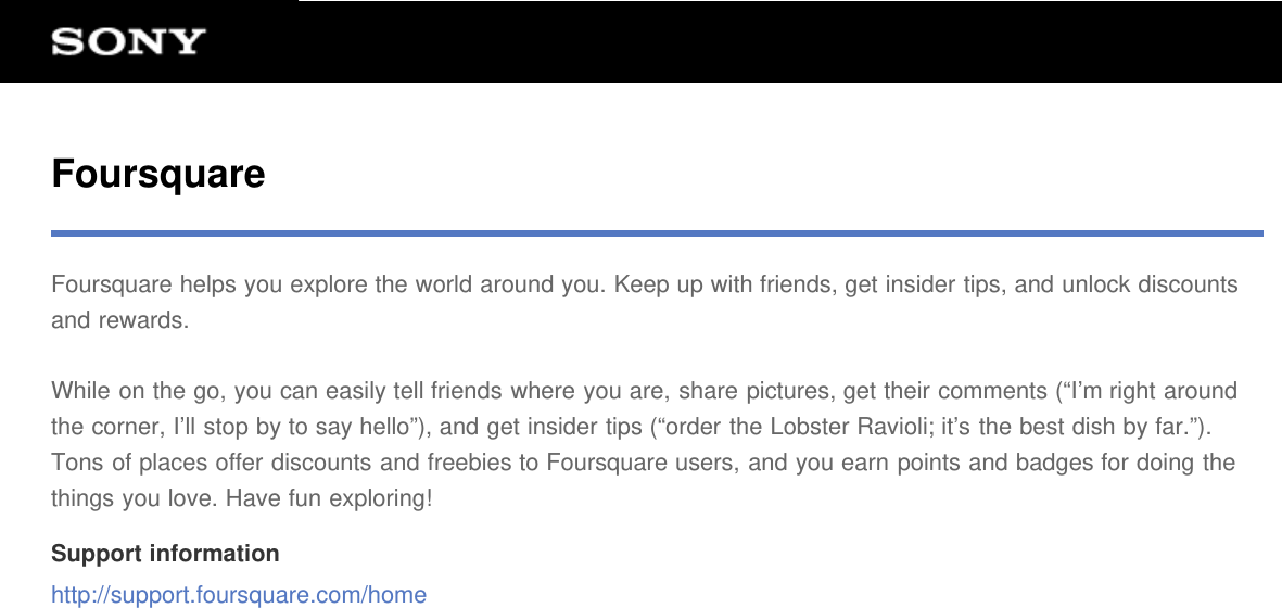 FoursquareFoursquare helps you explore the world around you. Keep up with friends, get insider tips, and unlock discountsand rewards.While on the go, you can easily tell friends where you are, share pictures, get their comments (&ldquo;I&rsquo;m right aroundthe corner, I&rsquo;ll stop by to say hello&rdquo;), and get insider tips (&ldquo;order the Lobster Ravioli; it&rsquo;s the best dish by far.&rdquo;).Tons of places offer discounts and freebies to Foursquare users, and you earn points and badges for doing thethings you love. Have fun exploring!Support informationhttp://support.foursquare.com/home