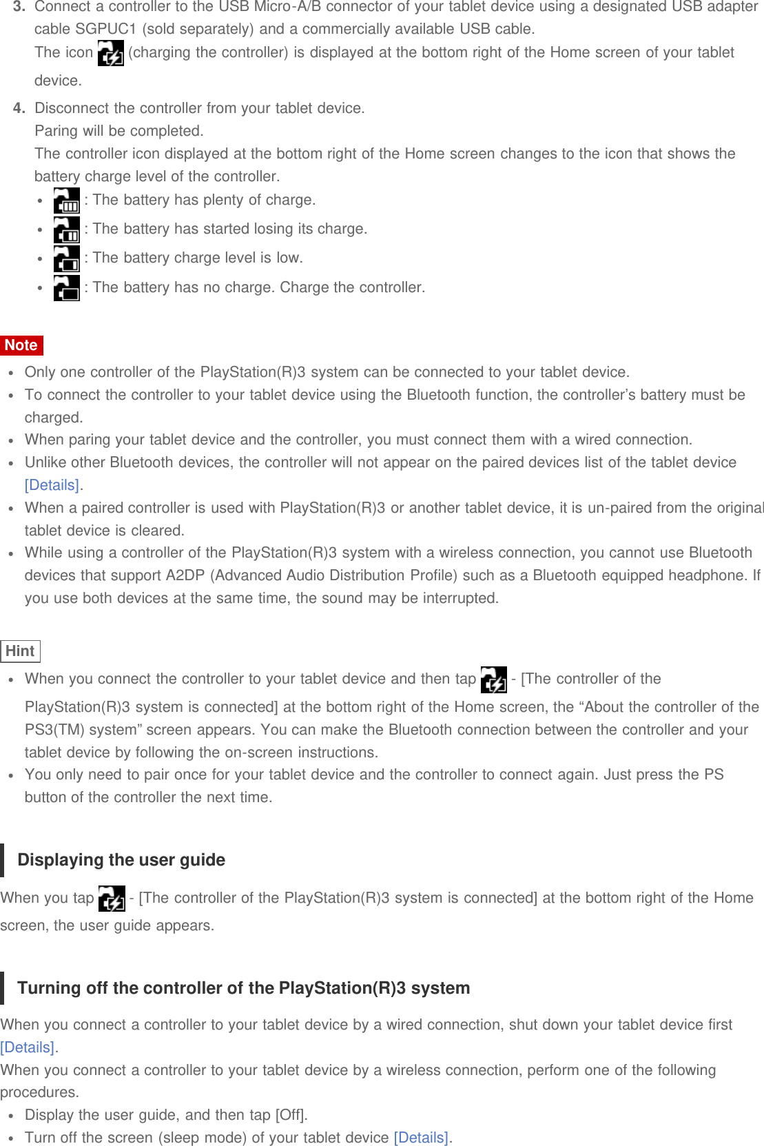 3.  Connect a controller to the USB Micro-A/B connector of your tablet device using a designated USB adaptercable SGPUC1 (sold separately) and a commercially available USB cable.The icon   (charging the controller) is displayed at the bottom right of the Home screen of your tabletdevice.4.  Disconnect the controller from your tablet device.Paring will be completed.The controller icon displayed at the bottom right of the Home screen changes to the icon that shows thebattery charge level of the controller. : The battery has plenty of charge. : The battery has started losing its charge. : The battery charge level is low. : The battery has no charge. Charge the controller.NoteOnly one controller of the PlayStation(R)3 system can be connected to your tablet device.To connect the controller to your tablet device using the Bluetooth function, the controller&rsquo;s battery must becharged.When paring your tablet device and the controller, you must connect them with a wired connection.Unlike other Bluetooth devices, the controller will not appear on the paired devices list of the tablet device[Details].When a paired controller is used with PlayStation(R)3 or another tablet device, it is un-paired from the originaltablet device is cleared.While using a controller of the PlayStation(R)3 system with a wireless connection, you cannot use Bluetoothdevices that support A2DP (Advanced Audio Distribution Profile) such as a Bluetooth equipped headphone. Ifyou use both devices at the same time, the sound may be interrupted.HintWhen you connect the controller to your tablet device and then tap   - [The controller of thePlayStation(R)3 system is connected] at the bottom right of the Home screen, the &ldquo;About the controller of thePS3(TM) system&rdquo; screen appears. You can make the Bluetooth connection between the controller and yourtablet device by following the on-screen instructions.You only need to pair once for your tablet device and the controller to connect again. Just press the PSbutton of the controller the next time.Displaying the user guideWhen you tap   - [The controller of the PlayStation(R)3 system is connected] at the bottom right of the Homescreen, the user guide appears.Turning off the controller of the PlayStation(R)3 systemWhen you connect a controller to your tablet device by a wired connection, shut down your tablet device first[Details].When you connect a controller to your tablet device by a wireless connection, perform one of the followingprocedures.Display the user guide, and then tap [Off].Turn off the screen (sleep mode) of your tablet device [Details].