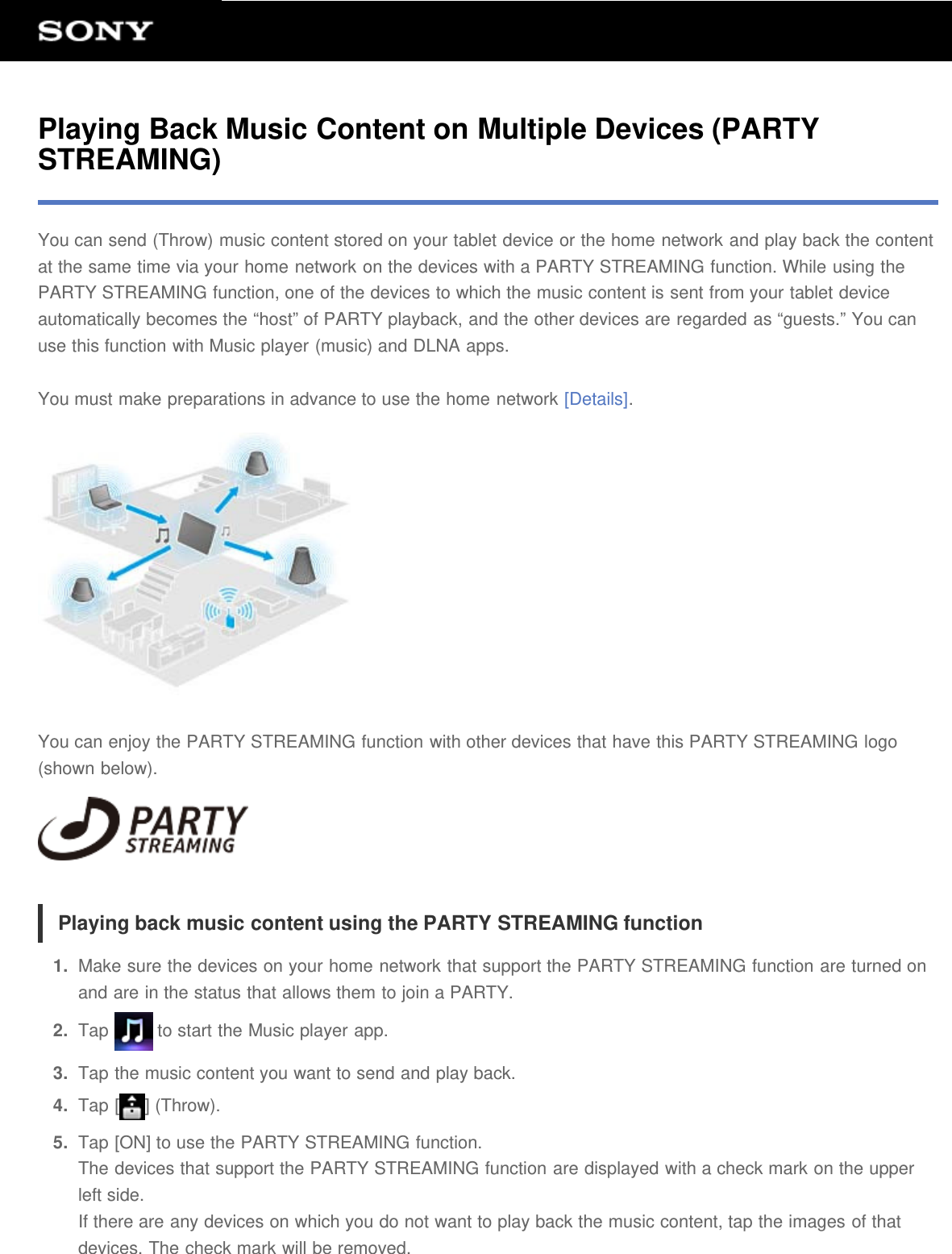Playing Back Music Content on Multiple Devices (PARTYSTREAMING)You can send (Throw) music content stored on your tablet device or the home network and play back the contentat the same time via your home network on the devices with a PARTY STREAMING function. While using thePARTY STREAMING function, one of the devices to which the music content is sent from your tablet deviceautomatically becomes the &ldquo;host&rdquo; of PARTY playback, and the other devices are regarded as &ldquo;guests.&rdquo; You canuse this function with Music player (music) and DLNA apps.You must make preparations in advance to use the home network [Details].You can enjoy the PARTY STREAMING function with other devices that have this PARTY STREAMING logo(shown below).Playing back music content using the PARTY STREAMING function1.  Make sure the devices on your home network that support the PARTY STREAMING function are turned onand are in the status that allows them to join a PARTY.2.  Tap   to start the Music player app.3.  Tap the music content you want to send and play back.4.  Tap [ ] (Throw).5.  Tap [ON] to use the PARTY STREAMING function.The devices that support the PARTY STREAMING function are displayed with a check mark on the upperleft side.If there are any devices on which you do not want to play back the music content, tap the images of thatdevices. The check mark will be removed.