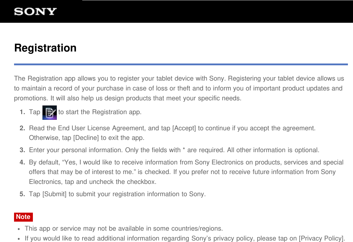 RegistrationThe Registration app allows you to register your tablet device with Sony. Registering your tablet device allows usto maintain a record of your purchase in case of loss or theft and to inform you of important product updates andpromotions. It will also help us design products that meet your specific needs.1.  Tap   to start the Registration app.2.  Read the End User License Agreement, and tap [Accept] to continue if you accept the agreement.Otherwise, tap [Decline] to exit the app.3.  Enter your personal information. Only the fields with * are required. All other information is optional.4.  By default, &ldquo;Yes, I would like to receive information from Sony Electronics on products, services and specialoffers that may be of interest to me.&rdquo; is checked. If you prefer not to receive future information from SonyElectronics, tap and uncheck the checkbox.5.  Tap [Submit] to submit your registration information to Sony.NoteThis app or service may not be available in some countries/regions.If you would like to read additional information regarding Sony&rsquo;s privacy policy, please tap on [Privacy Policy].