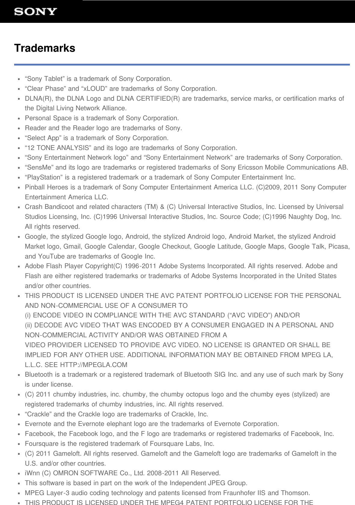 Trademarks&ldquo;Sony Tablet&rdquo; is a trademark of Sony Corporation.&ldquo;Clear Phase&rdquo; and &ldquo;xLOUD&rdquo; are trademarks of Sony Corporation.DLNA(R), the DLNA Logo and DLNA CERTIFIED(R) are trademarks, service marks, or certification marks ofthe Digital Living Network Alliance.Personal Space is a trademark of Sony Corporation.Reader and the Reader logo are trademarks of Sony.&ldquo;Select App&rdquo; is a trademark of Sony Corporation.&ldquo;12 TONE ANALYSIS&rdquo; and its logo are trademarks of Sony Corporation.&ldquo;Sony Entertainment Network logo&rdquo; and &ldquo;Sony Entertainment Network&rdquo; are trademarks of Sony Corporation.&ldquo;SensMe&rdquo; and its logo are trademarks or registered trademarks of Sony Ericsson Mobile Communications AB.&ldquo;PlayStation&rdquo; is a registered trademark or a trademark of Sony Computer Entertainment Inc.Pinball Heroes is a trademark of Sony Computer Entertainment America LLC. (C)2009, 2011 Sony ComputerEntertainment America LLC.Crash Bandicoot and related characters (TM) &amp; (C) Universal Interactive Studios, Inc. Licensed by UniversalStudios Licensing, Inc. (C)1996 Universal Interactive Studios, Inc. Source Code; (C)1996 Naughty Dog, Inc.All rights reserved.Google, the stylized Google logo, Android, the stylized Android logo, Android Market, the stylized AndroidMarket logo, Gmail, Google Calendar, Google Checkout, Google Latitude, Google Maps, Google Talk, Picasa,and YouTube are trademarks of Google Inc.Adobe Flash Player Copyright(C) 1996-2011 Adobe Systems Incorporated. All rights reserved. Adobe andFlash are either registered trademarks or trademarks of Adobe Systems Incorporated in the United Statesand/or other countries.THIS PRODUCT IS LICENSED UNDER THE AVC PATENT PORTFOLIO LICENSE FOR THE PERSONALAND NON-COMMERCIAL USE OF A CONSUMER TO(i) ENCODE VIDEO IN COMPLIANCE WITH THE AVC STANDARD (&ldquo;AVC VIDEO&rdquo;) AND/OR(ii) DECODE AVC VIDEO THAT WAS ENCODED BY A CONSUMER ENGAGED IN A PERSONAL ANDNON-COMMERCIAL ACTIVITY AND/OR WAS OBTAINED FROM AVIDEO PROVIDER LICENSED TO PROVIDE AVC VIDEO. NO LICENSE IS GRANTED OR SHALL BEIMPLIED FOR ANY OTHER USE. ADDITIONAL INFORMATION MAY BE OBTAINED FROM MPEG LA,L.L.C. SEE HTTP://MPEGLA.COMBluetooth is a trademark or a registered trademark of Bluetooth SIG Inc. and any use of such mark by Sonyis under license.(C) 2011 chumby industries, inc. chumby, the chumby octopus logo and the chumby eyes (stylized) areregistered trademarks of chumby industries, inc. All rights reserved.&ldquo;Crackle&rdquo; and the Crackle logo are trademarks of Crackle, Inc.Evernote and the Evernote elephant logo are the trademarks of Evernote Corporation.Facebook, the Facebook logo, and the F logo are trademarks or registered trademarks of Facebook, Inc.Foursquare is the registered trademark of Foursquare Labs, Inc.(C) 2011 Gameloft. All rights reserved. Gameloft and the Gameloft logo are trademarks of Gameloft in theU.S. and/or other countries.iWnn (C) OMRON SOFTWARE Co., Ltd. 2008-2011 All Reserved.This software is based in part on the work of the Independent JPEG Group.MPEG Layer-3 audio coding technology and patents licensed from Fraunhofer IIS and Thomson.THIS PRODUCT IS LICENSED UNDER THE MPEG4 PATENT PORTFOLIO LICENSE FOR THE