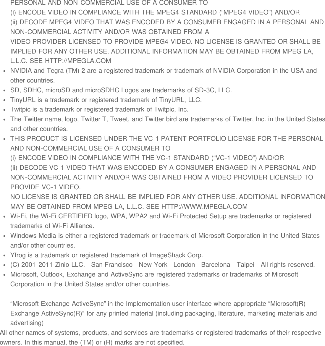 PERSONAL AND NON-COMMERCIAL USE OF A CONSUMER TO(i) ENCODE VIDEO IN COMPLIANCE WITH THE MPEG4 STANDARD (&ldquo;MPEG4 VIDEO&rdquo;) AND/OR(ii) DECODE MPEG4 VIDEO THAT WAS ENCODED BY A CONSUMER ENGAGED IN A PERSONAL ANDNON-COMMERCIAL ACTIVITY AND/OR WAS OBTAINED FROM AVIDEO PROVIDER LICENSED TO PROVIDE MPEG4 VIDEO. NO LICENSE IS GRANTED OR SHALL BEIMPLIED FOR ANY OTHER USE. ADDITIONAL INFORMATION MAY BE OBTAINED FROM MPEG LA,L.L.C. SEE HTTP://MPEGLA.COMNVIDIA and Tegra (TM) 2 are a registered trademark or trademark of NVIDIA Corporation in the USA andother countries.SD, SDHC, microSD and microSDHC Logos are trademarks of SD-3C, LLC.TinyURL is a trademark or registered trademark of TinyURL, LLC.Twitpic is a trademark or registered trademark of Twitpic, Inc.The Twitter name, logo, Twitter T, Tweet, and Twitter bird are trademarks of Twitter, Inc. in the United Statesand other countries.THIS PRODUCT IS LICENSED UNDER THE VC-1 PATENT PORTFOLIO LICENSE FOR THE PERSONALAND NON-COMMERCIAL USE OF A CONSUMER TO(i) ENCODE VIDEO IN COMPLIANCE WITH THE VC-1 STANDARD (&ldquo;VC-1 VIDEO&rdquo;) AND/OR(ii) DECODE VC-1 VIDEO THAT WAS ENCODED BY A CONSUMER ENGAGED IN A PERSONAL ANDNON-COMMERCIAL ACTIVITY AND/OR WAS OBTAINED FROM A VIDEO PROVIDER LICENSED TOPROVIDE VC-1 VIDEO.NO LICENSE IS GRANTED OR SHALL BE IMPLIED FOR ANY OTHER USE. ADDITIONAL INFORMATIONMAY BE OBTAINED FROM MPEG LA, L.L.C. SEE HTTP://WWW.MPEGLA.COMWi-Fi, the Wi-Fi CERTIFIED logo, WPA, WPA2 and Wi-Fi Protected Setup are trademarks or registeredtrademarks of Wi-Fi Alliance.Windows Media is either a registered trademark or trademark of Microsoft Corporation in the United Statesand/or other countries.Yfrog is a trademark or registered trademark of ImageShack Corp.(C) 2001-2011 Zinio LLC. - San Francisco - New York - London - Barcelona - Taipei - All rights reserved.Microsoft, Outlook, Exchange and ActiveSync are registered trademarks or trademarks of MicrosoftCorporation in the United States and/or other countries.&ldquo;Microsoft Exchange ActiveSync&rdquo; in the Implementation user interface where appropriate &ldquo;Microsoft(R)Exchange ActiveSync(R)&rdquo; for any printed material (including packaging, literature, marketing materials andadvertising)All other names of systems, products, and services are trademarks or registered trademarks of their respectiveowners. In this manual, the (TM) or (R) marks are not specified.