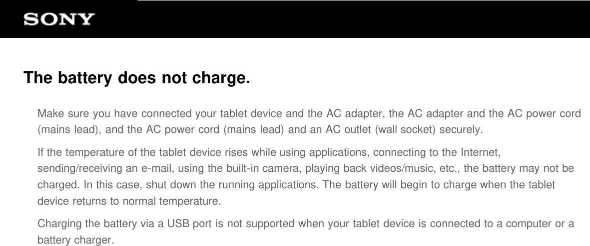 The battery does not charge.Make sure you have connected your tablet device and the AC adapter, the AC adapter and the AC power cord(mains lead), and the AC power cord (mains lead) and an AC outlet (wall socket) securely.If the temperature of the tablet device rises while using applications, connecting to the Internet,sending/receiving an e-mail, using the built-in camera, playing back videos/music, etc., the battery may not becharged. In this case, shut down the running applications. The battery will begin to charge when the tabletdevice returns to normal temperature.Charging the battery via a USB port is not supported when your tablet device is connected to a computer or abattery charger.