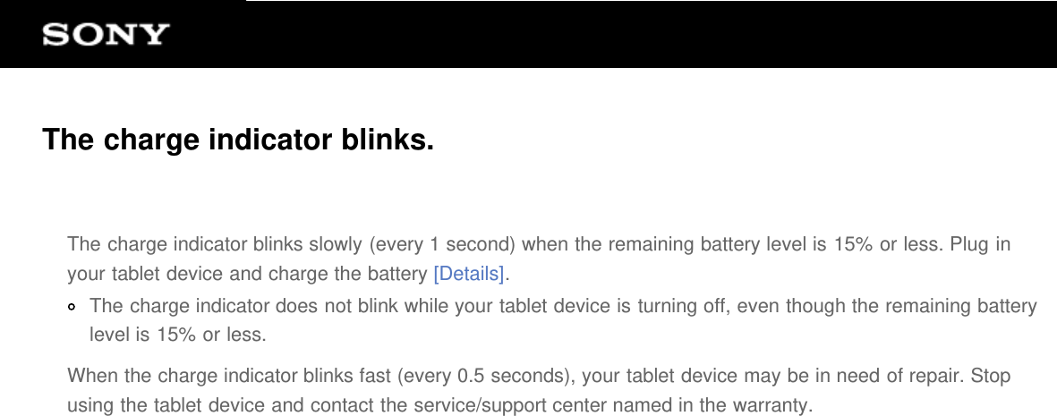 The charge indicator blinks.The charge indicator blinks slowly (every 1 second) when the remaining battery level is 15% or less. Plug inyour tablet device and charge the battery [Details].The charge indicator does not blink while your tablet device is turning off, even though the remaining batterylevel is 15% or less.When the charge indicator blinks fast (every 0.5 seconds), your tablet device may be in need of repair. Stopusing the tablet device and contact the service/support center named in the warranty.