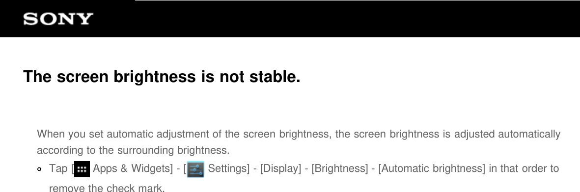 The screen brightness is not stable.When you set automatic adjustment of the screen brightness, the screen brightness is adjusted automaticallyaccording to the surrounding brightness.Tap [  Apps &amp; Widgets] - [  Settings] - [Display] - [Brightness] - [Automatic brightness] in that order toremove the check mark.