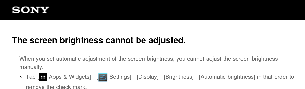 The screen brightness cannot be adjusted.When you set automatic adjustment of the screen brightness, you cannot adjust the screen brightnessmanually.Tap [  Apps &amp; Widgets] - [  Settings] - [Display] - [Brightness] - [Automatic brightness] in that order toremove the check mark.