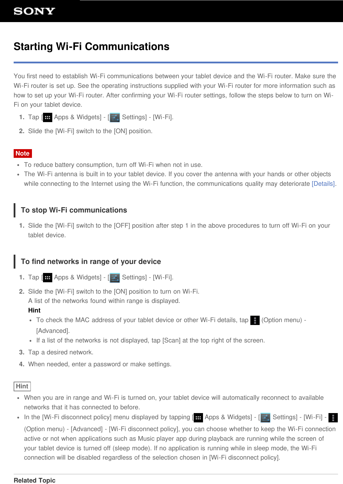 Starting Wi-Fi CommunicationsYou first need to establish Wi-Fi communications between your tablet device and the Wi-Fi router. Make sure theWi-Fi router is set up. See the operating instructions supplied with your Wi-Fi router for more information such ashow to set up your Wi-Fi router. After confirming your Wi-Fi router settings, follow the steps below to turn on Wi-Fi on your tablet device.1.  Tap [  Apps &amp; Widgets] - [  Settings] - [Wi-Fi].2.  Slide the [Wi-Fi] switch to the [ON] position.NoteTo reduce battery consumption, turn off Wi-Fi when not in use.The Wi-Fi antenna is built in to your tablet device. If you cover the antenna with your hands or other objectswhile connecting to the Internet using the Wi-Fi function, the communications quality may deteriorate [Details].To stop Wi-Fi communications1.  Slide the [Wi-Fi] switch to the [OFF] position after step 1 in the above procedures to turn off Wi-Fi on yourtablet device.To find networks in range of your device1.  Tap [  Apps &amp; Widgets] - [  Settings] - [Wi-Fi].2.  Slide the [Wi-Fi] switch to the [ON] position to turn on Wi-Fi.A list of the networks found within range is displayed.HintTo check the MAC address of your tablet device or other Wi-Fi details, tap   (Option menu) -[Advanced].If a list of the networks is not displayed, tap [Scan] at the top right of the screen.3.  Tap a desired network.4.  When needed, enter a password or make settings.HintWhen you are in range and Wi-Fi is turned on, your tablet device will automatically reconnect to availablenetworks that it has connected to before.In the [Wi-Fi disconnect policy] menu displayed by tapping [  Apps &amp; Widgets] - [  Settings] - [Wi-Fi] - (Option menu) - [Advanced] - [Wi-Fi disconnect policy], you can choose whether to keep the Wi-Fi connectionactive or not when applications such as Music player app during playback are running while the screen ofyour tablet device is turned off (sleep mode). If no application is running while in sleep mode, the Wi-Ficonnection will be disabled regardless of the selection chosen in [Wi-Fi disconnect policy].Related Topic
