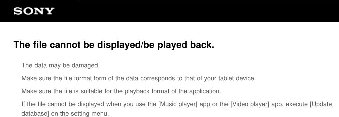 The file cannot be displayed/be played back.The data may be damaged.Make sure the file format form of the data corresponds to that of your tablet device.Make sure the file is suitable for the playback format of the application.If the file cannot be displayed when you use the [Music player] app or the [Video player] app, execute [Updatedatabase] on the setting menu.