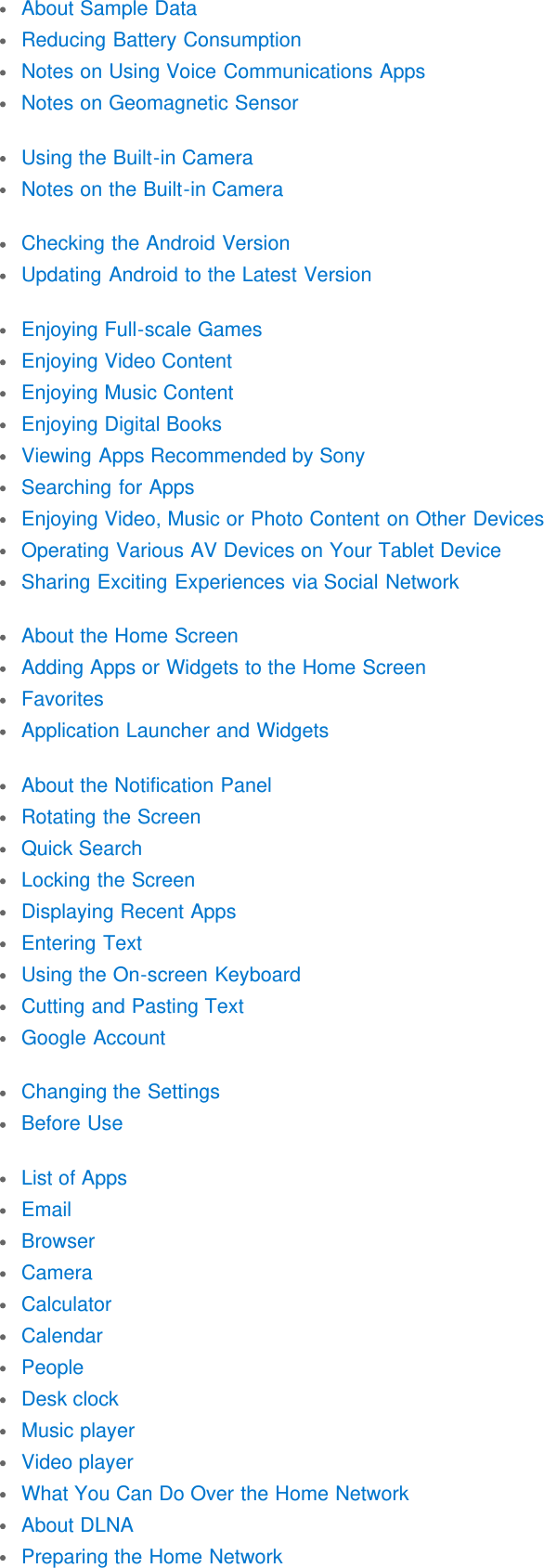 About Sample DataReducing Battery ConsumptionNotes on Using Voice Communications AppsNotes on Geomagnetic SensorUsing the Built-in CameraNotes on the Built-in CameraChecking the Android VersionUpdating Android to the Latest VersionEnjoying Full-scale GamesEnjoying Video ContentEnjoying Music ContentEnjoying Digital BooksViewing Apps Recommended by SonySearching for AppsEnjoying Video, Music or Photo Content on Other DevicesOperating Various AV Devices on Your Tablet DeviceSharing Exciting Experiences via Social NetworkAbout the Home ScreenAdding Apps or Widgets to the Home ScreenFavoritesApplication Launcher and WidgetsAbout the Notification PanelRotating the ScreenQuick SearchLocking the ScreenDisplaying Recent AppsEntering TextUsing the On-screen KeyboardCutting and Pasting TextGoogle AccountChanging the SettingsBefore UseList of AppsEmailBrowserCameraCalculatorCalendarPeopleDesk clockMusic playerVideo playerWhat You Can Do Over the Home NetworkAbout DLNAPreparing the Home Network