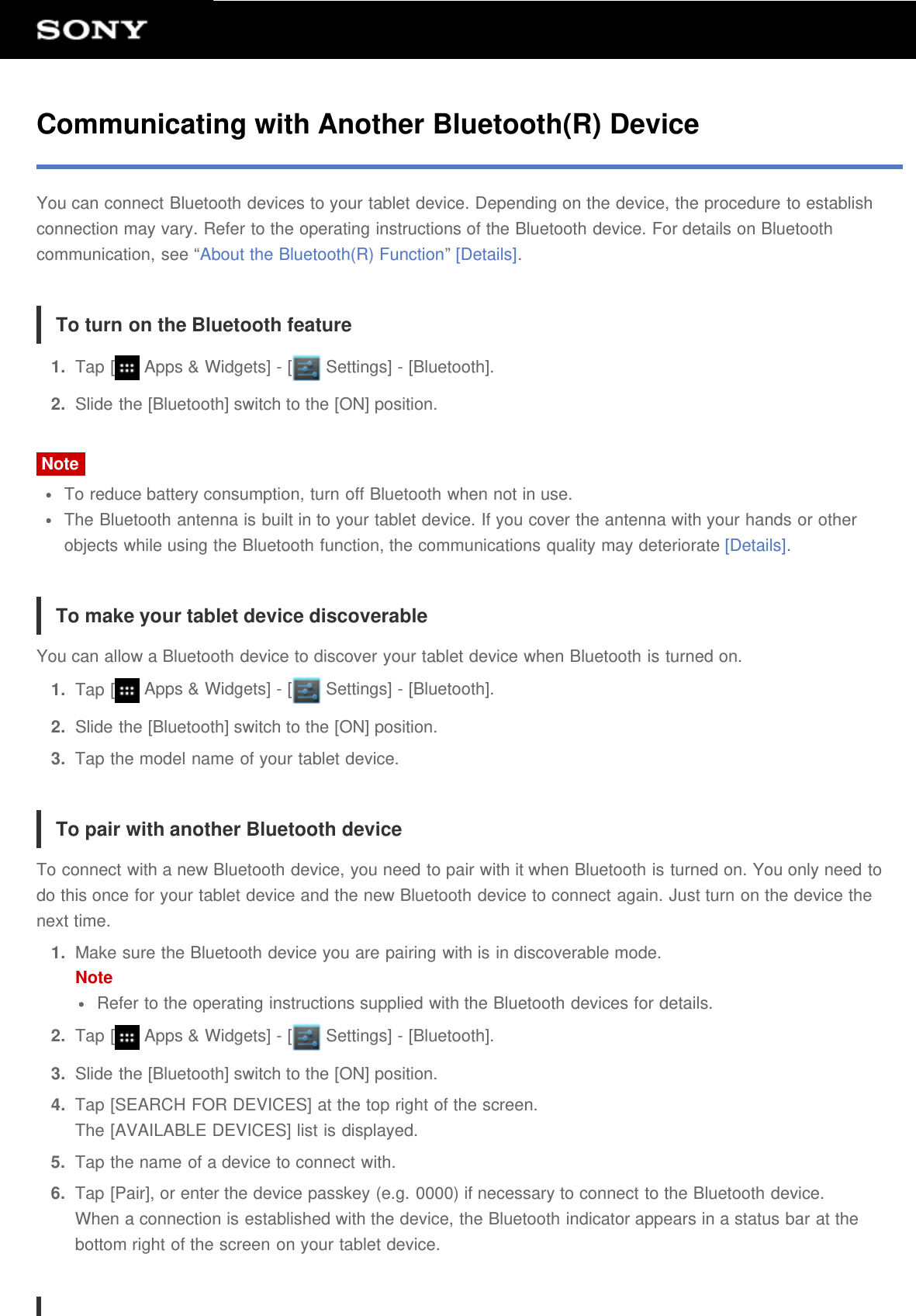 Communicating with Another Bluetooth(R) DeviceYou can connect Bluetooth devices to your tablet device. Depending on the device, the procedure to establishconnection may vary. Refer to the operating instructions of the Bluetooth device. For details on Bluetoothcommunication, see &ldquo;About the Bluetooth(R) Function&rdquo; [Details].To turn on the Bluetooth feature1.  Tap [  Apps &amp; Widgets] - [  Settings] - [Bluetooth].2.  Slide the [Bluetooth] switch to the [ON] position.NoteTo reduce battery consumption, turn off Bluetooth when not in use.The Bluetooth antenna is built in to your tablet device. If you cover the antenna with your hands or otherobjects while using the Bluetooth function, the communications quality may deteriorate [Details].To make your tablet device discoverableYou can allow a Bluetooth device to discover your tablet device when Bluetooth is turned on.1.  Tap [  Apps &amp; Widgets] - [  Settings] - [Bluetooth].2.  Slide the [Bluetooth] switch to the [ON] position.3.  Tap the model name of your tablet device.To pair with another Bluetooth deviceTo connect with a new Bluetooth device, you need to pair with it when Bluetooth is turned on. You only need todo this once for your tablet device and the new Bluetooth device to connect again. Just turn on the device thenext time.1.  Make sure the Bluetooth device you are pairing with is in discoverable mode.NoteRefer to the operating instructions supplied with the Bluetooth devices for details.2.  Tap [  Apps &amp; Widgets] - [  Settings] - [Bluetooth].3.  Slide the [Bluetooth] switch to the [ON] position.4.  Tap [SEARCH FOR DEVICES] at the top right of the screen.The [AVAILABLE DEVICES] list is displayed.5.  Tap the name of a device to connect with.6.  Tap [Pair], or enter the device passkey (e.g. 0000) if necessary to connect to the Bluetooth device.When a connection is established with the device, the Bluetooth indicator appears in a status bar at thebottom right of the screen on your tablet device.