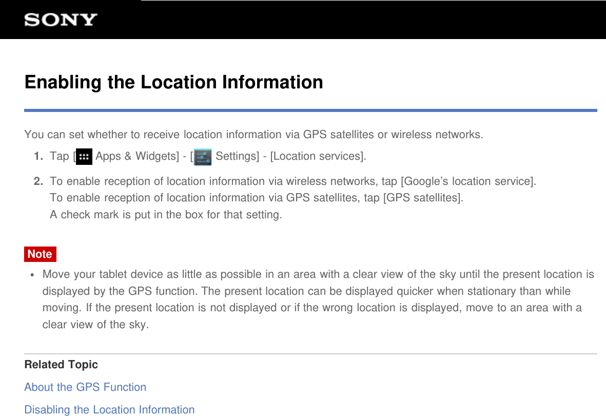 Enabling the Location InformationYou can set whether to receive location information via GPS satellites or wireless networks.1.  Tap [  Apps &amp; Widgets] - [  Settings] - [Location services].2.  To enable reception of location information via wireless networks, tap [Google&rsquo;s location service].To enable reception of location information via GPS satellites, tap [GPS satellites].A check mark is put in the box for that setting.NoteMove your tablet device as little as possible in an area with a clear view of the sky until the present location isdisplayed by the GPS function. The present location can be displayed quicker when stationary than whilemoving. If the present location is not displayed or if the wrong location is displayed, move to an area with aclear view of the sky.Related TopicAbout the GPS FunctionDisabling the Location Information