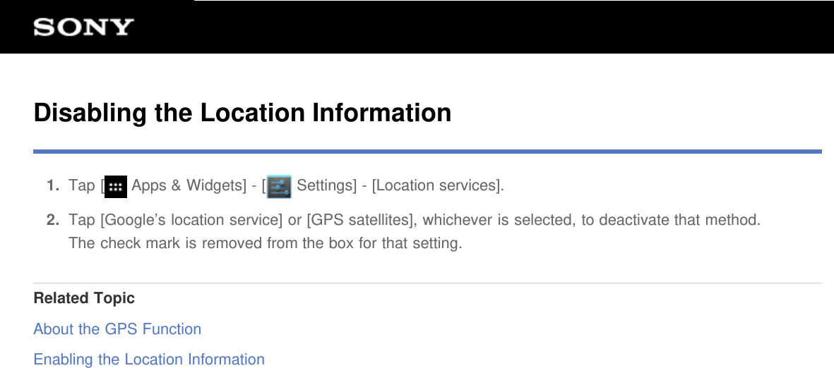 Disabling the Location Information1.  Tap [  Apps &amp; Widgets] - [  Settings] - [Location services].2.  Tap [Google&rsquo;s location service] or [GPS satellites], whichever is selected, to deactivate that method.The check mark is removed from the box for that setting.Related TopicAbout the GPS FunctionEnabling the Location Information