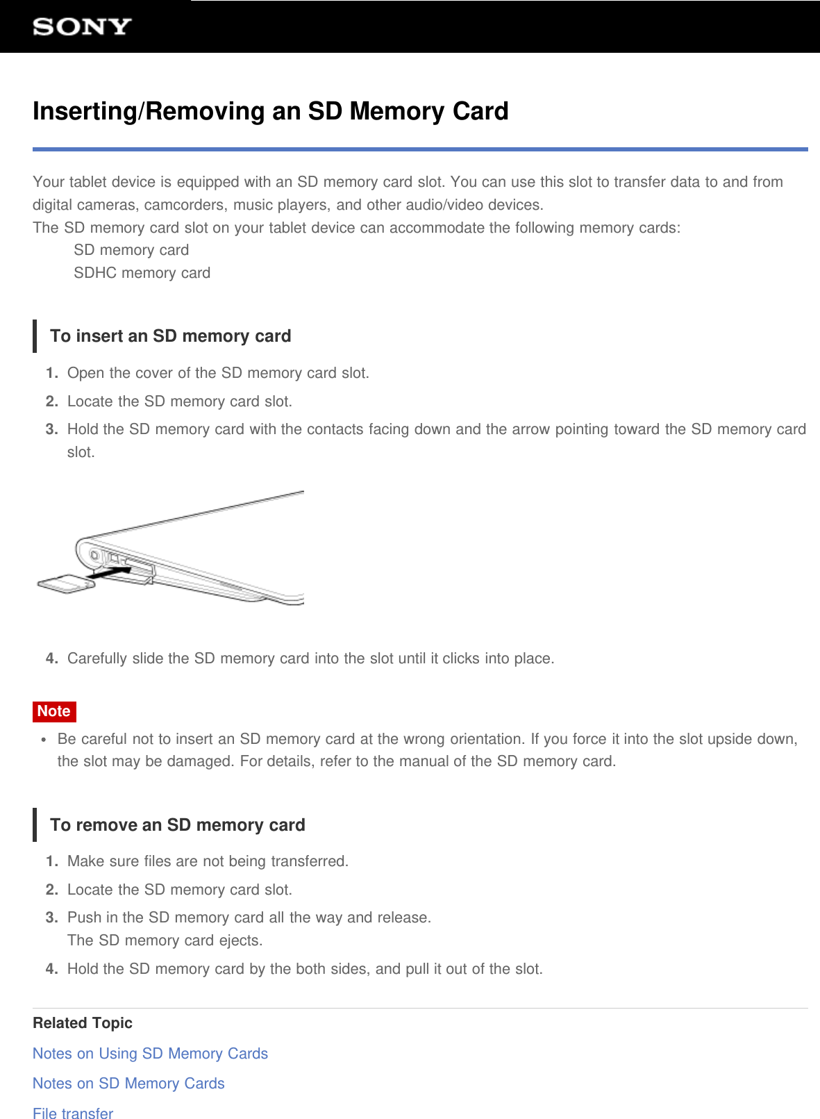 Inserting/Removing an SD Memory CardYour tablet device is equipped with an SD memory card slot. You can use this slot to transfer data to and fromdigital cameras, camcorders, music players, and other audio/video devices.The SD memory card slot on your tablet device can accommodate the following memory cards:SD memory cardSDHC memory cardTo insert an SD memory card1.  Open the cover of the SD memory card slot.2.  Locate the SD memory card slot.3.  Hold the SD memory card with the contacts facing down and the arrow pointing toward the SD memory cardslot.4.  Carefully slide the SD memory card into the slot until it clicks into place.NoteBe careful not to insert an SD memory card at the wrong orientation. If you force it into the slot upside down,the slot may be damaged. For details, refer to the manual of the SD memory card.To remove an SD memory card1.  Make sure files are not being transferred.2.  Locate the SD memory card slot.3.  Push in the SD memory card all the way and release.The SD memory card ejects.4.  Hold the SD memory card by the both sides, and pull it out of the slot.Related TopicNotes on Using SD Memory CardsNotes on SD Memory CardsFile transfer