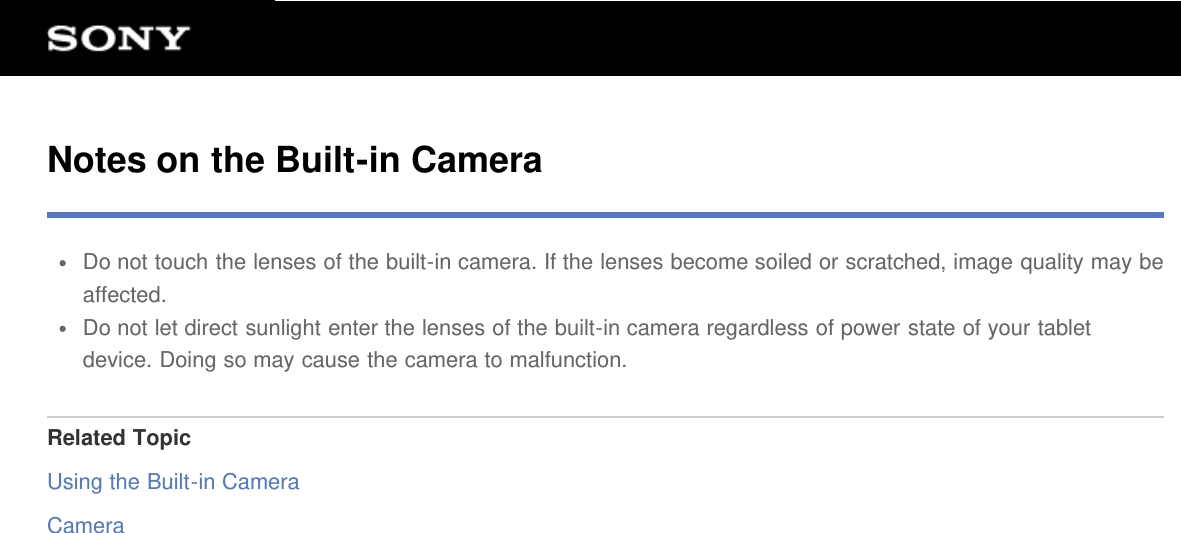 Notes on the Built-in CameraDo not touch the lenses of the built-in camera. If the lenses become soiled or scratched, image quality may beaffected.Do not let direct sunlight enter the lenses of the built-in camera regardless of power state of your tabletdevice. Doing so may cause the camera to malfunction.Related TopicUsing the Built-in CameraCamera