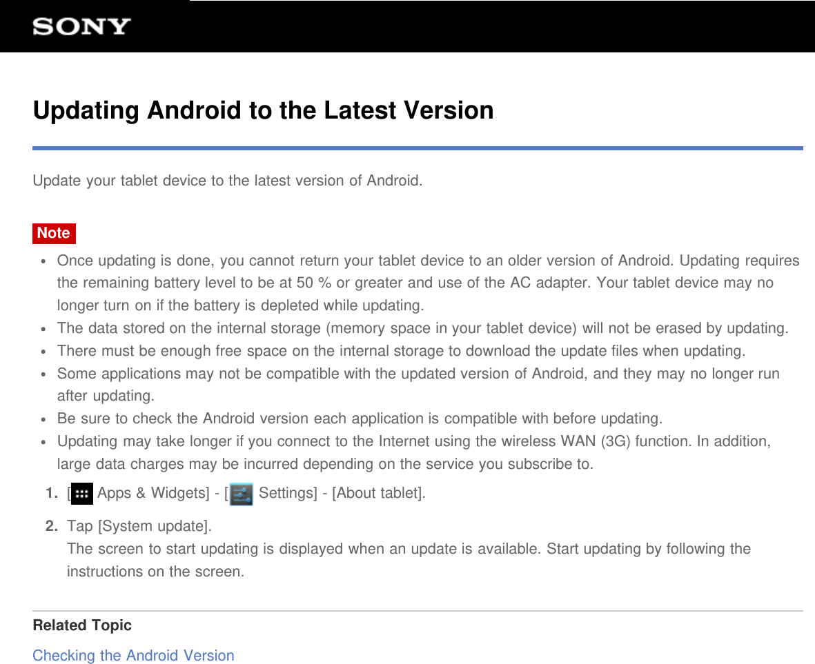 Updating Android to the Latest VersionUpdate your tablet device to the latest version of Android.NoteOnce updating is done, you cannot return your tablet device to an older version of Android. Updating requiresthe remaining battery level to be at 50 % or greater and use of the AC adapter. Your tablet device may nolonger turn on if the battery is depleted while updating.The data stored on the internal storage (memory space in your tablet device) will not be erased by updating.There must be enough free space on the internal storage to download the update files when updating.Some applications may not be compatible with the updated version of Android, and they may no longer runafter updating.Be sure to check the Android version each application is compatible with before updating.Updating may take longer if you connect to the Internet using the wireless WAN (3G) function. In addition,large data charges may be incurred depending on the service you subscribe to.1.  [ Apps &amp; Widgets] - [  Settings] - [About tablet].2.  Tap [System update].The screen to start updating is displayed when an update is available. Start updating by following theinstructions on the screen.Related TopicChecking the Android Version