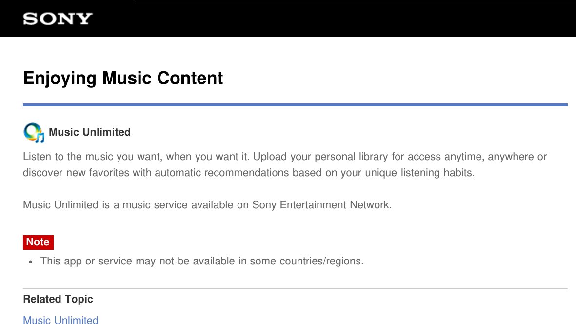 Enjoying Music Content Music UnlimitedListen to the music you want, when you want it. Upload your personal library for access anytime, anywhere ordiscover new favorites with automatic recommendations based on your unique listening habits.Music Unlimited is a music service available on Sony Entertainment Network.NoteThis app or service may not be available in some countries/regions.Related TopicMusic Unlimited