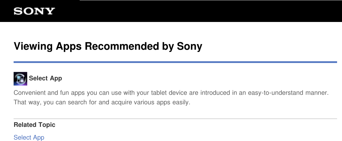Viewing Apps Recommended by Sony Select AppConvenient and fun apps you can use with your tablet device are introduced in an easy-to-understand manner.That way, you can search for and acquire various apps easily.Related TopicSelect App