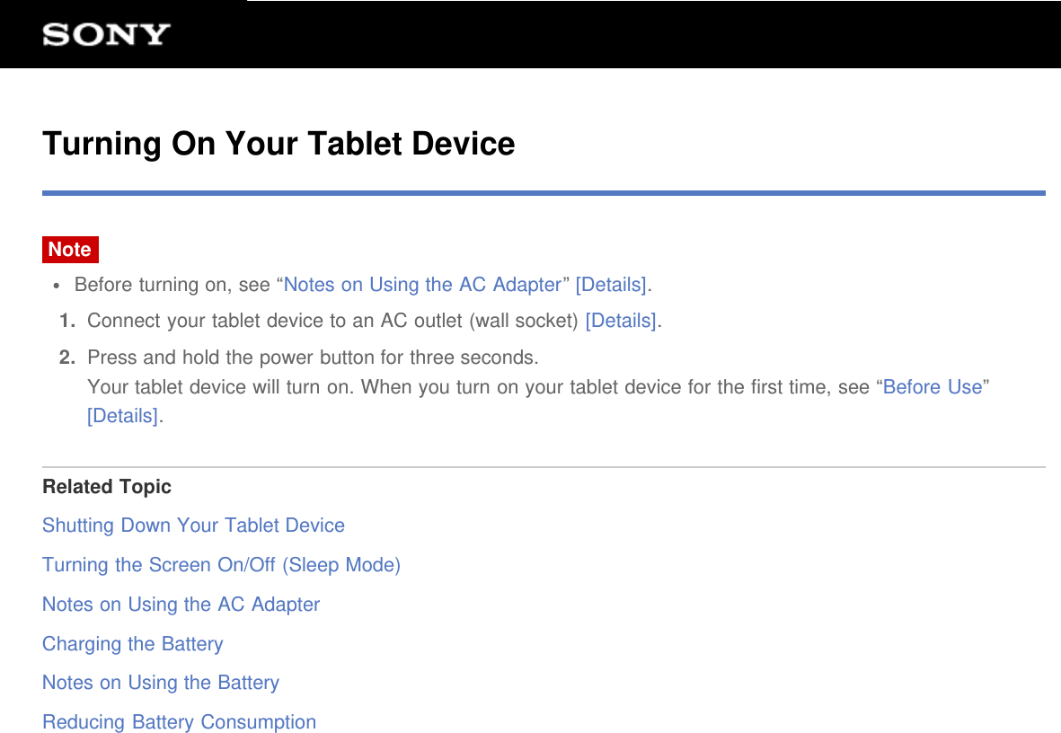 Turning On Your Tablet DeviceNoteBefore turning on, see &ldquo;Notes on Using the AC Adapter&rdquo; [Details].1.  Connect your tablet device to an AC outlet (wall socket) [Details].2.  Press and hold the power button for three seconds.Your tablet device will turn on. When you turn on your tablet device for the first time, see &ldquo;Before Use&rdquo;[Details].Related TopicShutting Down Your Tablet DeviceTurning the Screen On/Off (Sleep Mode)Notes on Using the AC AdapterCharging the BatteryNotes on Using the BatteryReducing Battery Consumption