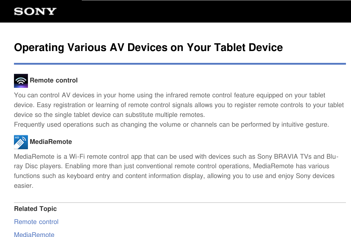 Operating Various AV Devices on Your Tablet Device Remote controlYou can control AV devices in your home using the infrared remote control feature equipped on your tabletdevice. Easy registration or learning of remote control signals allows you to register remote controls to your tabletdevice so the single tablet device can substitute multiple remotes.Frequently used operations such as changing the volume or channels can be performed by intuitive gesture. MediaRemoteMediaRemote is a Wi-Fi remote control app that can be used with devices such as Sony BRAVIA TVs and Blu-ray Disc players. Enabling more than just conventional remote control operations, MediaRemote has variousfunctions such as keyboard entry and content information display, allowing you to use and enjoy Sony deviceseasier.Related TopicRemote controlMediaRemote