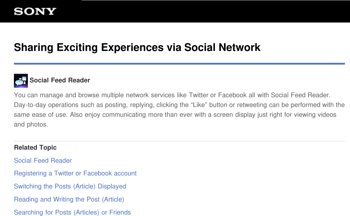 Sharing Exciting Experiences via Social Network Social Feed ReaderYou can manage and browse multiple network services like Twitter or Facebook all with Social Feed Reader.Day-to-day operations such as posting, replying, clicking the &ldquo;Like&rdquo; button or retweeting can be performed with thesame ease of use. Also enjoy communicating more than ever with a screen display just right for viewing videosand photos.Related TopicSocial Feed ReaderRegistering a Twitter or Facebook accountSwitching the Posts (Article) DisplayedReading and Writing the Post (Article)Searching for Posts (Articles) or Friends