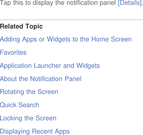 Tap this to display the notification panel [Details].Related TopicAdding Apps or Widgets to the Home ScreenFavoritesApplication Launcher and WidgetsAbout the Notification PanelRotating the ScreenQuick SearchLocking the ScreenDisplaying Recent Apps