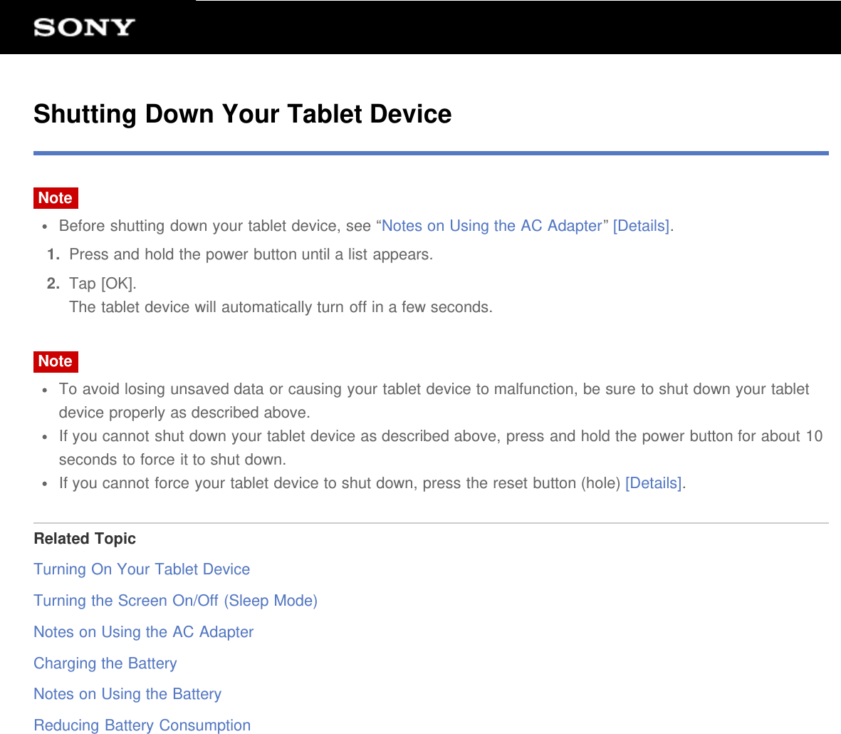 Shutting Down Your Tablet DeviceNoteBefore shutting down your tablet device, see &ldquo;Notes on Using the AC Adapter&rdquo; [Details].1.  Press and hold the power button until a list appears.2.  Tap [OK].The tablet device will automatically turn off in a few seconds.NoteTo avoid losing unsaved data or causing your tablet device to malfunction, be sure to shut down your tabletdevice properly as described above.If you cannot shut down your tablet device as described above, press and hold the power button for about 10seconds to force it to shut down.If you cannot force your tablet device to shut down, press the reset button (hole) [Details].Related TopicTurning On Your Tablet DeviceTurning the Screen On/Off (Sleep Mode)Notes on Using the AC AdapterCharging the BatteryNotes on Using the BatteryReducing Battery Consumption