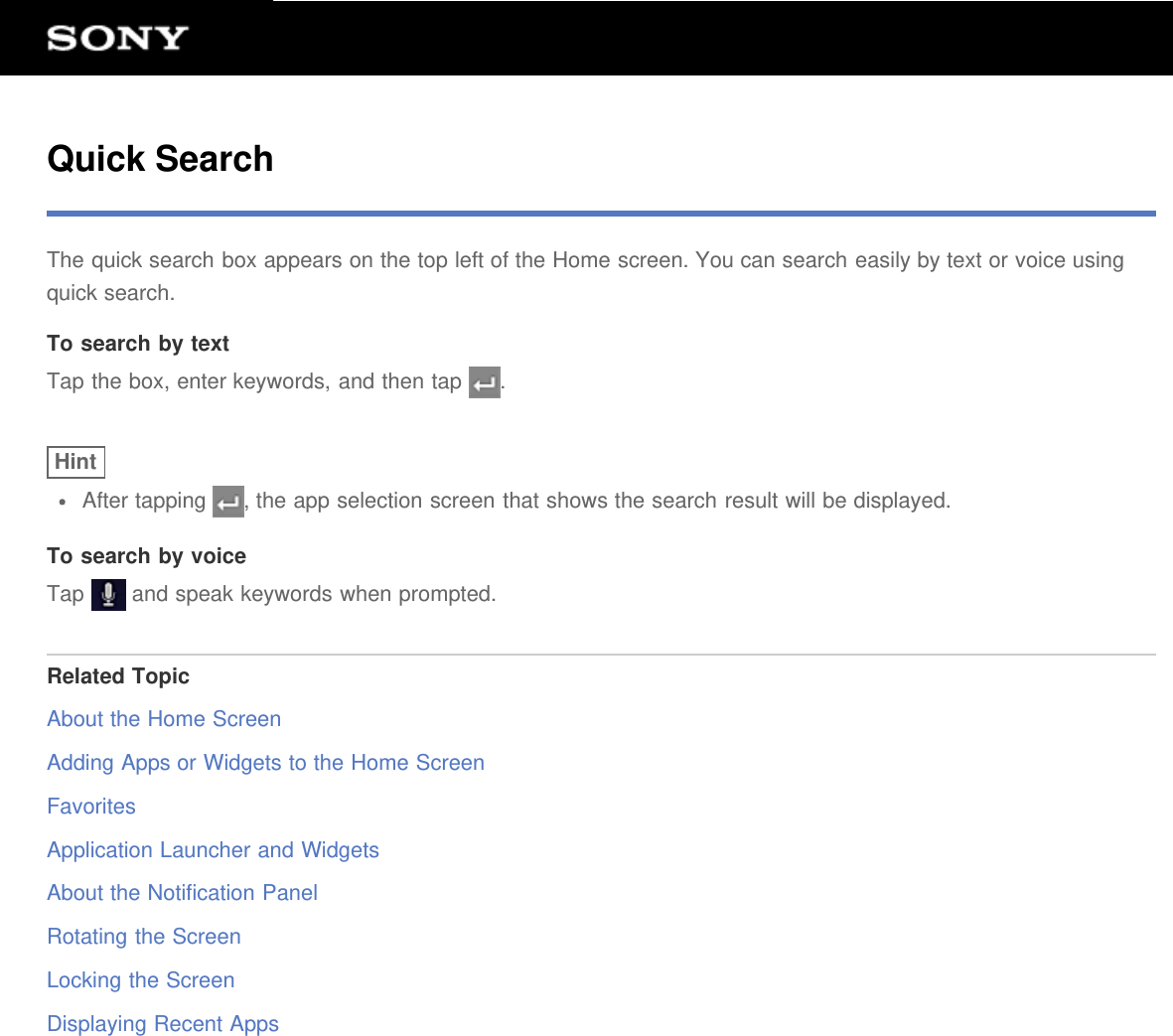 Quick SearchThe quick search box appears on the top left of the Home screen. You can search easily by text or voice usingquick search.To search by textTap the box, enter keywords, and then tap  .HintAfter tapping  , the app selection screen that shows the search result will be displayed.To search by voiceTap   and speak keywords when prompted.Related TopicAbout the Home ScreenAdding Apps or Widgets to the Home ScreenFavoritesApplication Launcher and WidgetsAbout the Notification PanelRotating the ScreenLocking the ScreenDisplaying Recent Apps