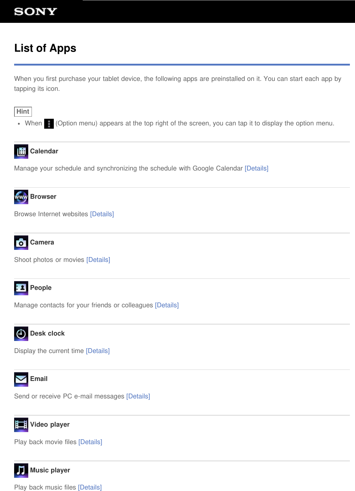 List of AppsWhen you first purchase your tablet device, the following apps are preinstalled on it. You can start each app bytapping its icon.HintWhen   (Option menu) appears at the top right of the screen, you can tap it to display the option menu. CalendarManage your schedule and synchronizing the schedule with Google Calendar [Details] BrowserBrowse Internet websites [Details] CameraShoot photos or movies [Details] PeopleManage contacts for your friends or colleagues [Details] Desk clockDisplay the current time [Details] EmailSend or receive PC e-mail messages [Details] Video playerPlay back movie files [Details] Music playerPlay back music files [Details]