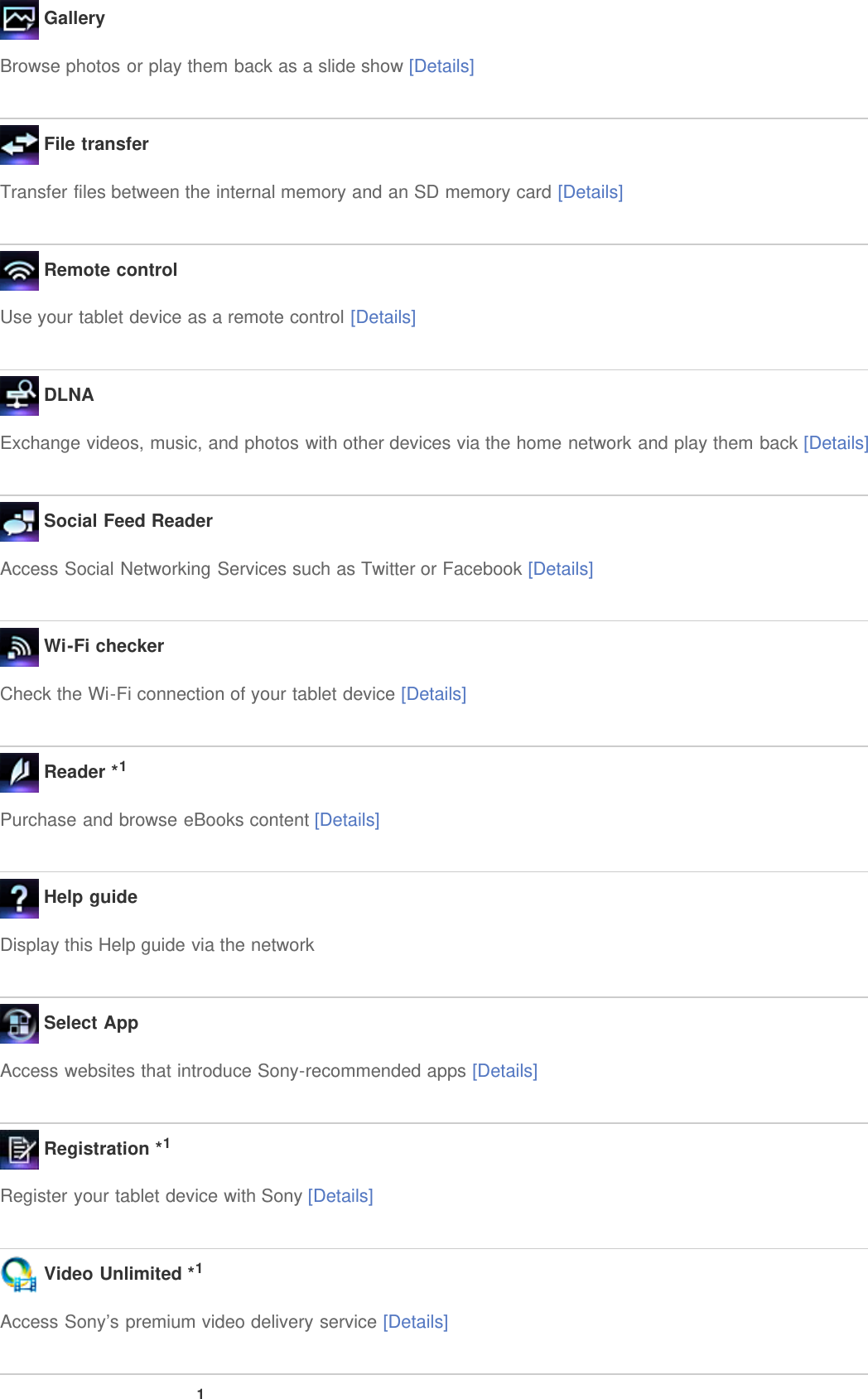  GalleryBrowse photos or play them back as a slide show [Details] File transferTransfer files between the internal memory and an SD memory card [Details] Remote controlUse your tablet device as a remote control [Details] DLNAExchange videos, music, and photos with other devices via the home network and play them back [Details] Social Feed ReaderAccess Social Networking Services such as Twitter or Facebook [Details] Wi-Fi checkerCheck the Wi-Fi connection of your tablet device [Details] Reader *1Purchase and browse eBooks content [Details] Help guideDisplay this Help guide via the network Select AppAccess websites that introduce Sony-recommended apps [Details] Registration *1Register your tablet device with Sony [Details] Video Unlimited *1Access Sony&rsquo;s premium video delivery service [Details]1