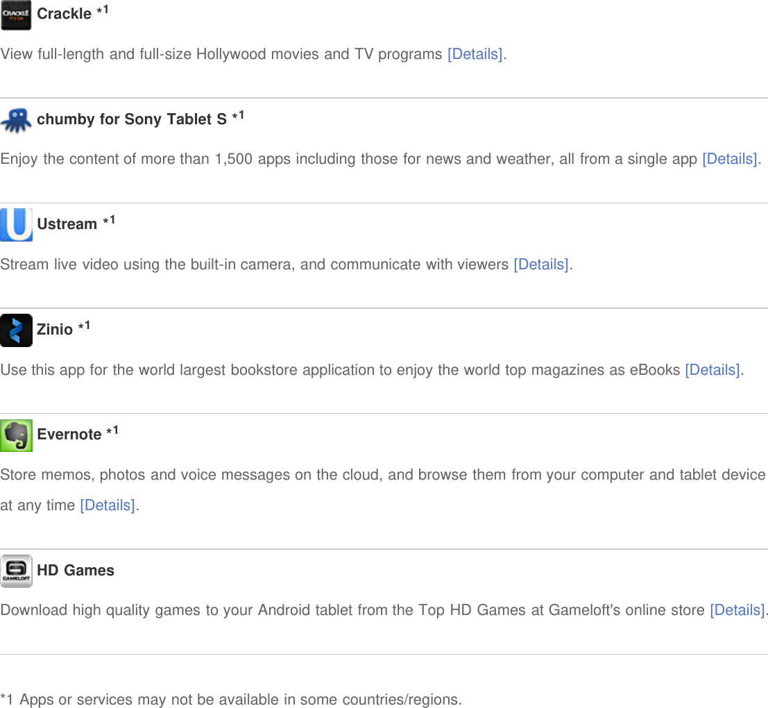  Crackle *1View full-length and full-size Hollywood movies and TV programs [Details]. chumby for Sony Tablet S *1Enjoy the content of more than 1,500 apps including those for news and weather, all from a single app [Details]. Ustream *1Stream live video using the built-in camera, and communicate with viewers [Details]. Zinio *1Use this app for the world largest bookstore application to enjoy the world top magazines as eBooks [Details]. Evernote *1Store memos, photos and voice messages on the cloud, and browse them from your computer and tablet deviceat any time [Details]. HD GamesDownload high quality games to your Android tablet from the Top HD Games at Gameloft's online store [Details].*1 Apps or services may not be available in some countries/regions.