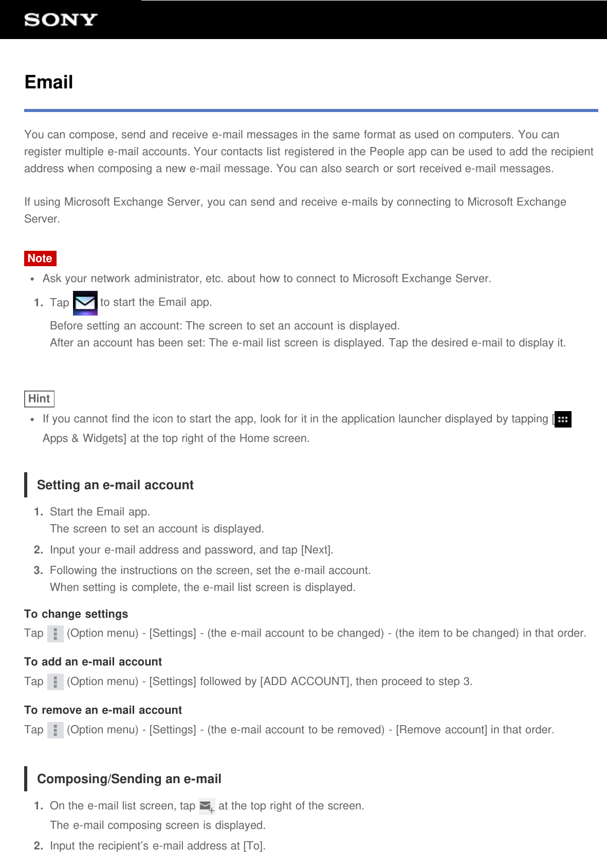 EmailYou can compose, send and receive e-mail messages in the same format as used on computers. You canregister multiple e-mail accounts. Your contacts list registered in the People app can be used to add the recipientaddress when composing a new e-mail message. You can also search or sort received e-mail messages.If using Microsoft Exchange Server, you can send and receive e-mails by connecting to Microsoft ExchangeServer.NoteAsk your network administrator, etc. about how to connect to Microsoft Exchange Server.1.  Tap   to start the Email app.Before setting an account: The screen to set an account is displayed.After an account has been set: The e-mail list screen is displayed. Tap the desired e-mail to display it.HintIf you cannot find the icon to start the app, look for it in the application launcher displayed by tapping [Apps &amp; Widgets] at the top right of the Home screen.Setting an e-mail account1.  Start the Email app.The screen to set an account is displayed.2.  Input your e-mail address and password, and tap [Next].3.  Following the instructions on the screen, set the e-mail account.When setting is complete, the e-mail list screen is displayed.To change settingsTap   (Option menu) - [Settings] - (the e-mail account to be changed) - (the item to be changed) in that order.To add an e-mail accountTap   (Option menu) - [Settings] followed by [ADD ACCOUNT], then proceed to step 3.To remove an e-mail accountTap   (Option menu) - [Settings] - (the e-mail account to be removed) - [Remove account] in that order.Composing/Sending an e-mail1.  On the e-mail list screen, tap   at the top right of the screen.The e-mail composing screen is displayed.2.  Input the recipient&rsquo;s e-mail address at [To].