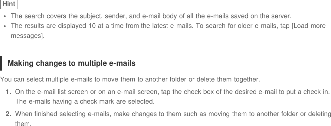 HintThe search covers the subject, sender, and e-mail body of all the e-mails saved on the server.The results are displayed 10 at a time from the latest e-mails. To search for older e-mails, tap [Load moremessages].Making changes to multiple e-mailsYou can select multiple e-mails to move them to another folder or delete them together.1.  On the e-mail list screen or on an e-mail screen, tap the check box of the desired e-mail to put a check in.The e-mails having a check mark are selected.2.  When finished selecting e-mails, make changes to them such as moving them to another folder or deletingthem.