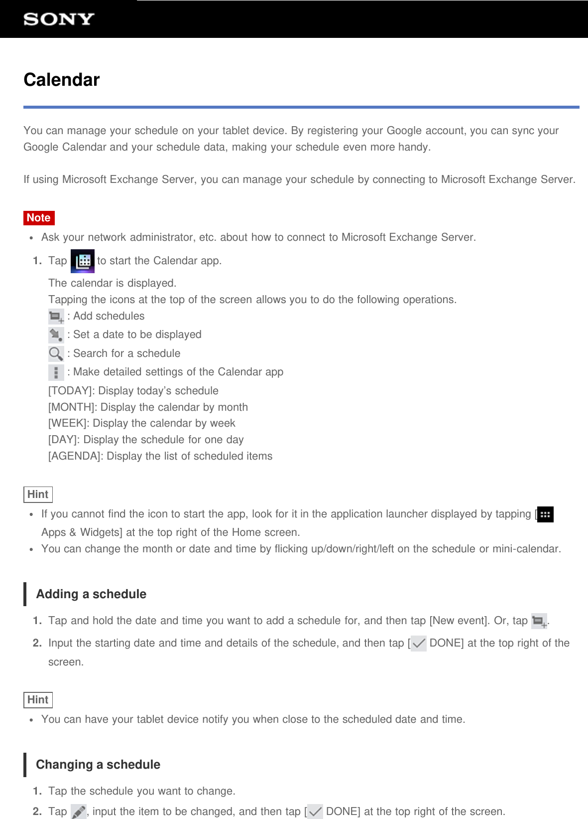 CalendarYou can manage your schedule on your tablet device. By registering your Google account, you can sync yourGoogle Calendar and your schedule data, making your schedule even more handy.If using Microsoft Exchange Server, you can manage your schedule by connecting to Microsoft Exchange Server.NoteAsk your network administrator, etc. about how to connect to Microsoft Exchange Server.1.  Tap   to start the Calendar app.The calendar is displayed.Tapping the icons at the top of the screen allows you to do the following operations. : Add schedules : Set a date to be displayed : Search for a schedule : Make detailed settings of the Calendar app[TODAY]: Display today&rsquo;s schedule[MONTH]: Display the calendar by month[WEEK]: Display the calendar by week[DAY]: Display the schedule for one day[AGENDA]: Display the list of scheduled itemsHintIf you cannot find the icon to start the app, look for it in the application launcher displayed by tapping [Apps &amp; Widgets] at the top right of the Home screen.You can change the month or date and time by flicking up/down/right/left on the schedule or mini-calendar.Adding a schedule1.  Tap and hold the date and time you want to add a schedule for, and then tap [New event]. Or, tap  .2.  Input the starting date and time and details of the schedule, and then tap [  DONE] at the top right of thescreen.HintYou can have your tablet device notify you when close to the scheduled date and time.Changing a schedule1.  Tap the schedule you want to change.2.  Tap  , input the item to be changed, and then tap [  DONE] at the top right of the screen.
